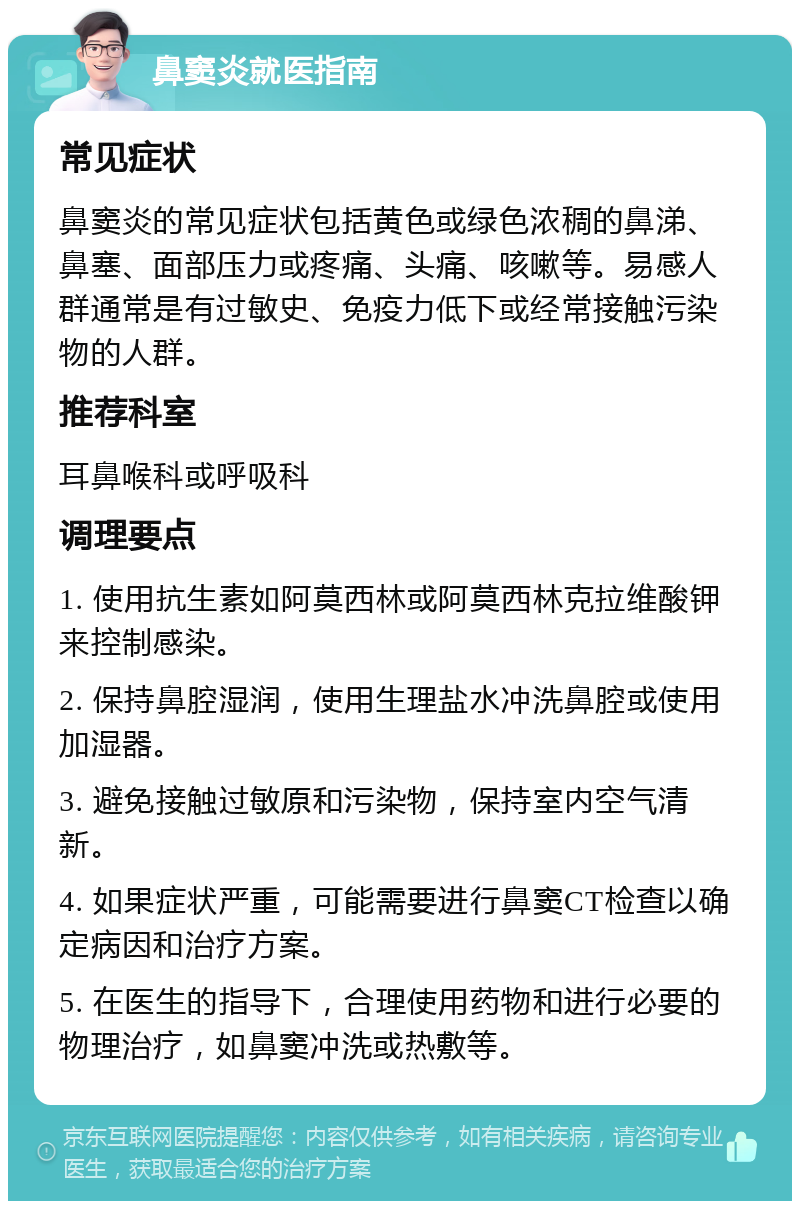 鼻窦炎就医指南 常见症状 鼻窦炎的常见症状包括黄色或绿色浓稠的鼻涕、鼻塞、面部压力或疼痛、头痛、咳嗽等。易感人群通常是有过敏史、免疫力低下或经常接触污染物的人群。 推荐科室 耳鼻喉科或呼吸科 调理要点 1. 使用抗生素如阿莫西林或阿莫西林克拉维酸钾来控制感染。 2. 保持鼻腔湿润，使用生理盐水冲洗鼻腔或使用加湿器。 3. 避免接触过敏原和污染物，保持室内空气清新。 4. 如果症状严重，可能需要进行鼻窦CT检查以确定病因和治疗方案。 5. 在医生的指导下，合理使用药物和进行必要的物理治疗，如鼻窦冲洗或热敷等。