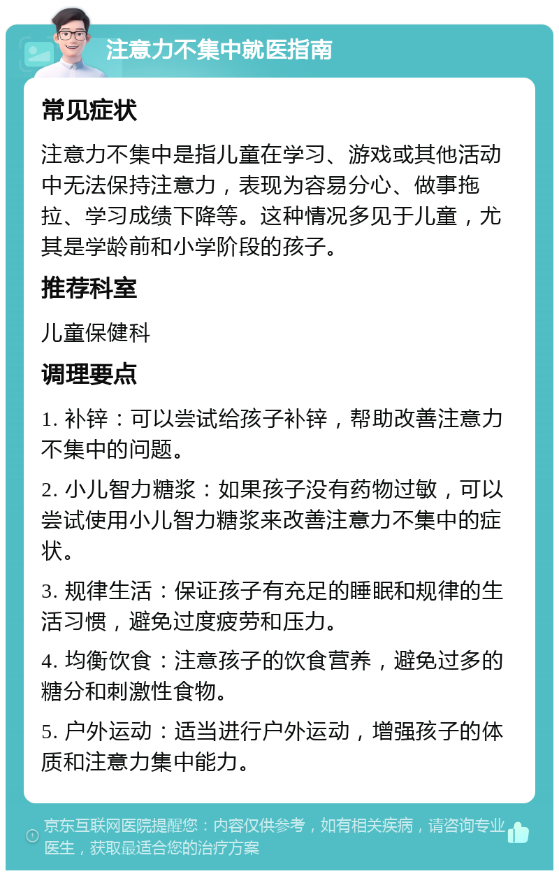 注意力不集中就医指南 常见症状 注意力不集中是指儿童在学习、游戏或其他活动中无法保持注意力，表现为容易分心、做事拖拉、学习成绩下降等。这种情况多见于儿童，尤其是学龄前和小学阶段的孩子。 推荐科室 儿童保健科 调理要点 1. 补锌：可以尝试给孩子补锌，帮助改善注意力不集中的问题。 2. 小儿智力糖浆：如果孩子没有药物过敏，可以尝试使用小儿智力糖浆来改善注意力不集中的症状。 3. 规律生活：保证孩子有充足的睡眠和规律的生活习惯，避免过度疲劳和压力。 4. 均衡饮食：注意孩子的饮食营养，避免过多的糖分和刺激性食物。 5. 户外运动：适当进行户外运动，增强孩子的体质和注意力集中能力。