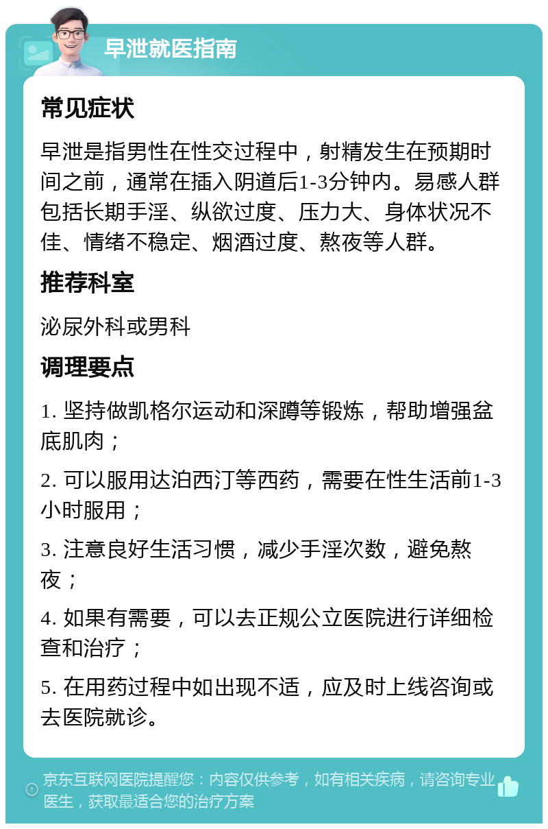 早泄就医指南 常见症状 早泄是指男性在性交过程中，射精发生在预期时间之前，通常在插入阴道后1-3分钟内。易感人群包括长期手淫、纵欲过度、压力大、身体状况不佳、情绪不稳定、烟酒过度、熬夜等人群。 推荐科室 泌尿外科或男科 调理要点 1. 坚持做凯格尔运动和深蹲等锻炼，帮助增强盆底肌肉； 2. 可以服用达泊西汀等西药，需要在性生活前1-3小时服用； 3. 注意良好生活习惯，减少手淫次数，避免熬夜； 4. 如果有需要，可以去正规公立医院进行详细检查和治疗； 5. 在用药过程中如出现不适，应及时上线咨询或去医院就诊。