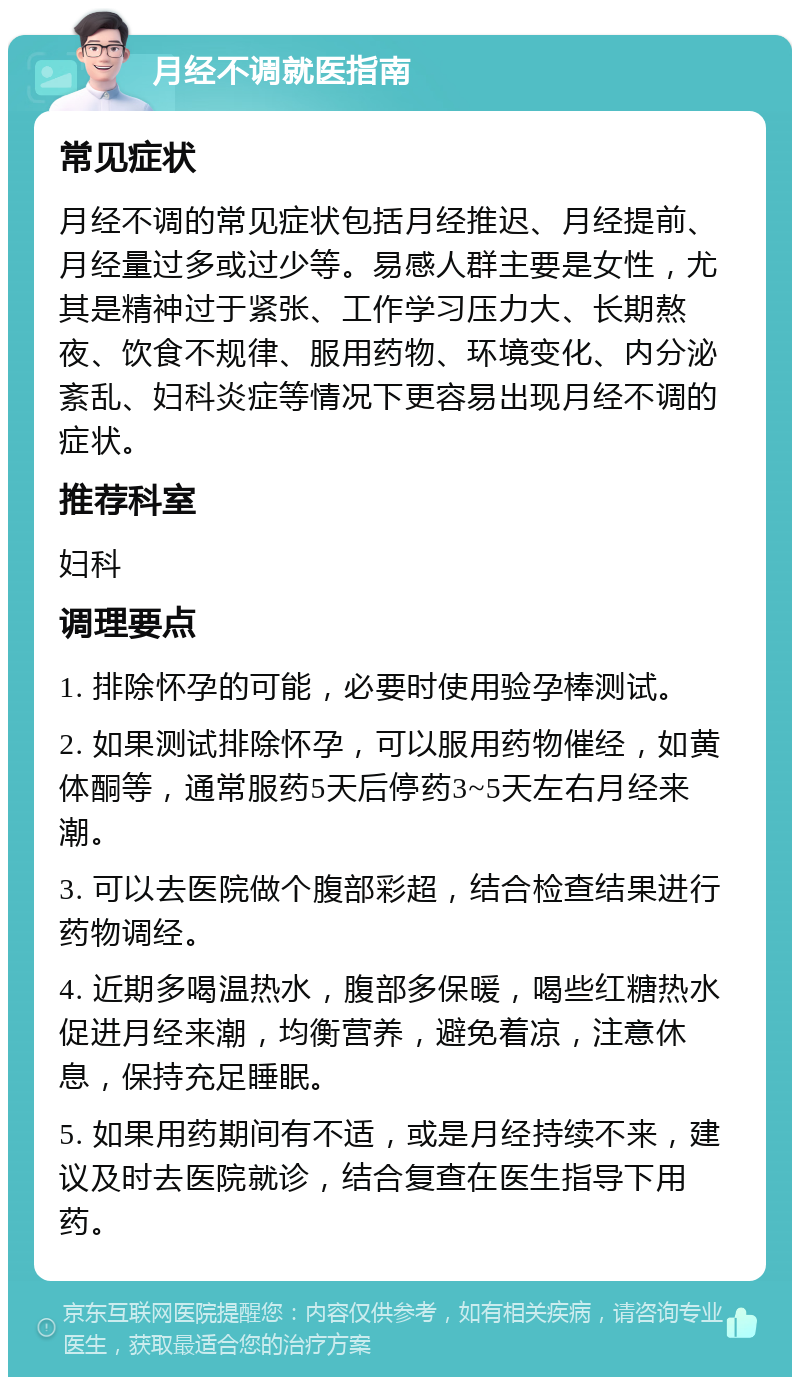 月经不调就医指南 常见症状 月经不调的常见症状包括月经推迟、月经提前、月经量过多或过少等。易感人群主要是女性，尤其是精神过于紧张、工作学习压力大、长期熬夜、饮食不规律、服用药物、环境变化、内分泌紊乱、妇科炎症等情况下更容易出现月经不调的症状。 推荐科室 妇科 调理要点 1. 排除怀孕的可能，必要时使用验孕棒测试。 2. 如果测试排除怀孕，可以服用药物催经，如黄体酮等，通常服药5天后停药3~5天左右月经来潮。 3. 可以去医院做个腹部彩超，结合检查结果进行药物调经。 4. 近期多喝温热水，腹部多保暖，喝些红糖热水促进月经来潮，均衡营养，避免着凉，注意休息，保持充足睡眠。 5. 如果用药期间有不适，或是月经持续不来，建议及时去医院就诊，结合复查在医生指导下用药。