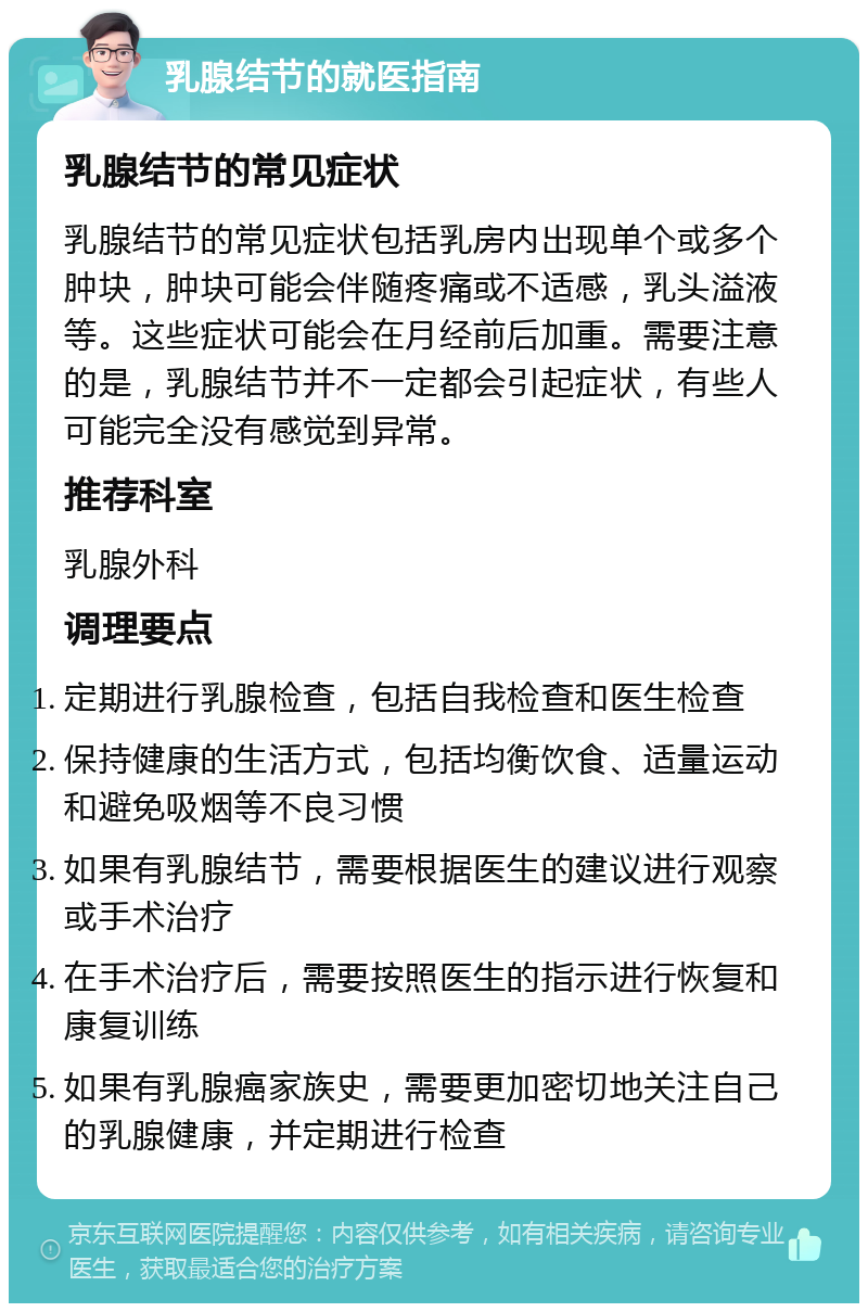 乳腺结节的就医指南 乳腺结节的常见症状 乳腺结节的常见症状包括乳房内出现单个或多个肿块，肿块可能会伴随疼痛或不适感，乳头溢液等。这些症状可能会在月经前后加重。需要注意的是，乳腺结节并不一定都会引起症状，有些人可能完全没有感觉到异常。 推荐科室 乳腺外科 调理要点 定期进行乳腺检查，包括自我检查和医生检查 保持健康的生活方式，包括均衡饮食、适量运动和避免吸烟等不良习惯 如果有乳腺结节，需要根据医生的建议进行观察或手术治疗 在手术治疗后，需要按照医生的指示进行恢复和康复训练 如果有乳腺癌家族史，需要更加密切地关注自己的乳腺健康，并定期进行检查