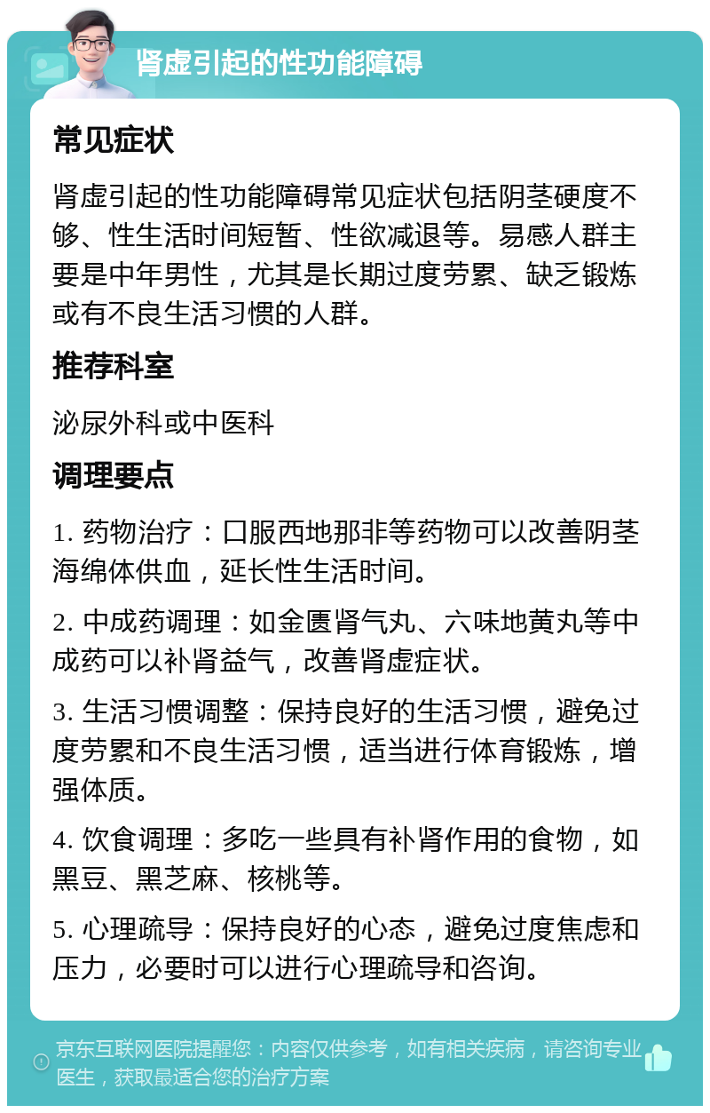 肾虚引起的性功能障碍 常见症状 肾虚引起的性功能障碍常见症状包括阴茎硬度不够、性生活时间短暂、性欲减退等。易感人群主要是中年男性，尤其是长期过度劳累、缺乏锻炼或有不良生活习惯的人群。 推荐科室 泌尿外科或中医科 调理要点 1. 药物治疗：口服西地那非等药物可以改善阴茎海绵体供血，延长性生活时间。 2. 中成药调理：如金匮肾气丸、六味地黄丸等中成药可以补肾益气，改善肾虚症状。 3. 生活习惯调整：保持良好的生活习惯，避免过度劳累和不良生活习惯，适当进行体育锻炼，增强体质。 4. 饮食调理：多吃一些具有补肾作用的食物，如黑豆、黑芝麻、核桃等。 5. 心理疏导：保持良好的心态，避免过度焦虑和压力，必要时可以进行心理疏导和咨询。