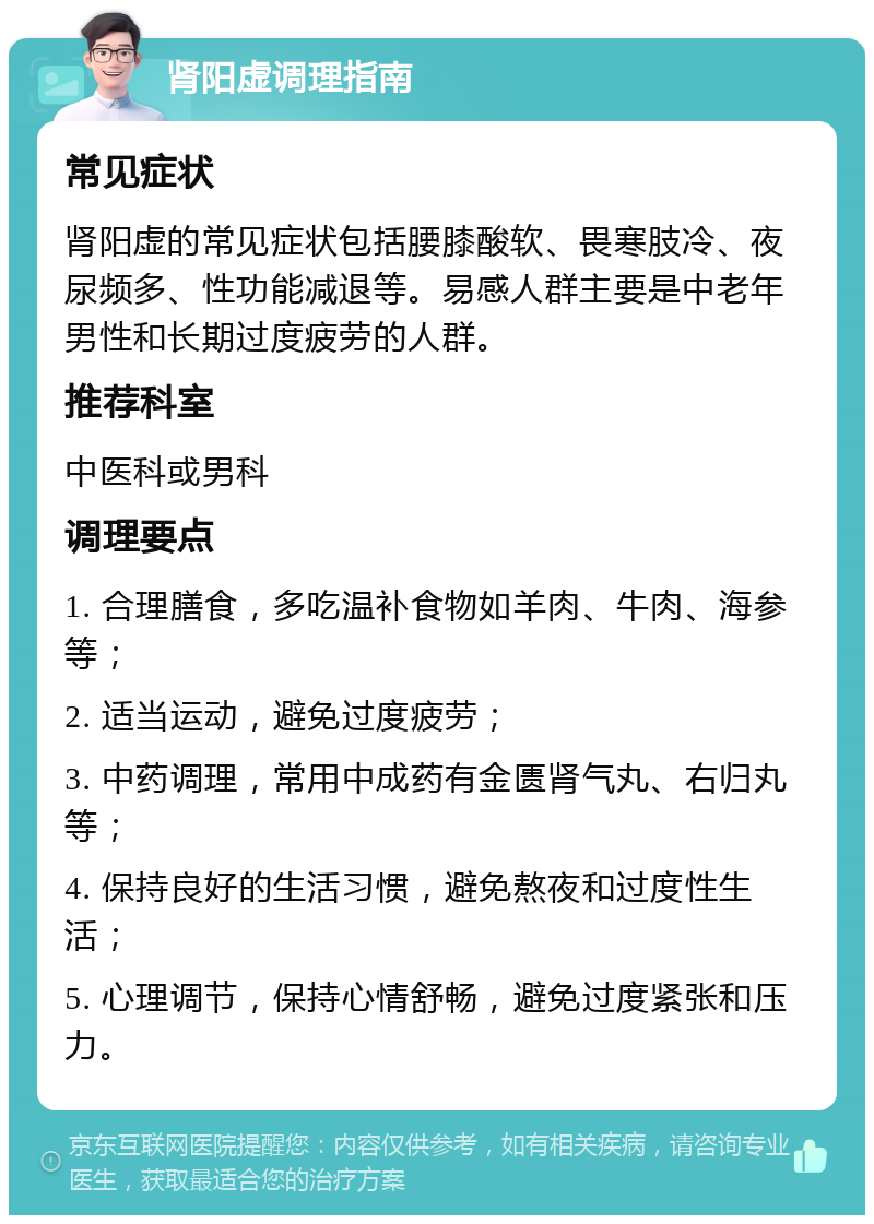 肾阳虚调理指南 常见症状 肾阳虚的常见症状包括腰膝酸软、畏寒肢冷、夜尿频多、性功能减退等。易感人群主要是中老年男性和长期过度疲劳的人群。 推荐科室 中医科或男科 调理要点 1. 合理膳食，多吃温补食物如羊肉、牛肉、海参等； 2. 适当运动，避免过度疲劳； 3. 中药调理，常用中成药有金匮肾气丸、右归丸等； 4. 保持良好的生活习惯，避免熬夜和过度性生活； 5. 心理调节，保持心情舒畅，避免过度紧张和压力。