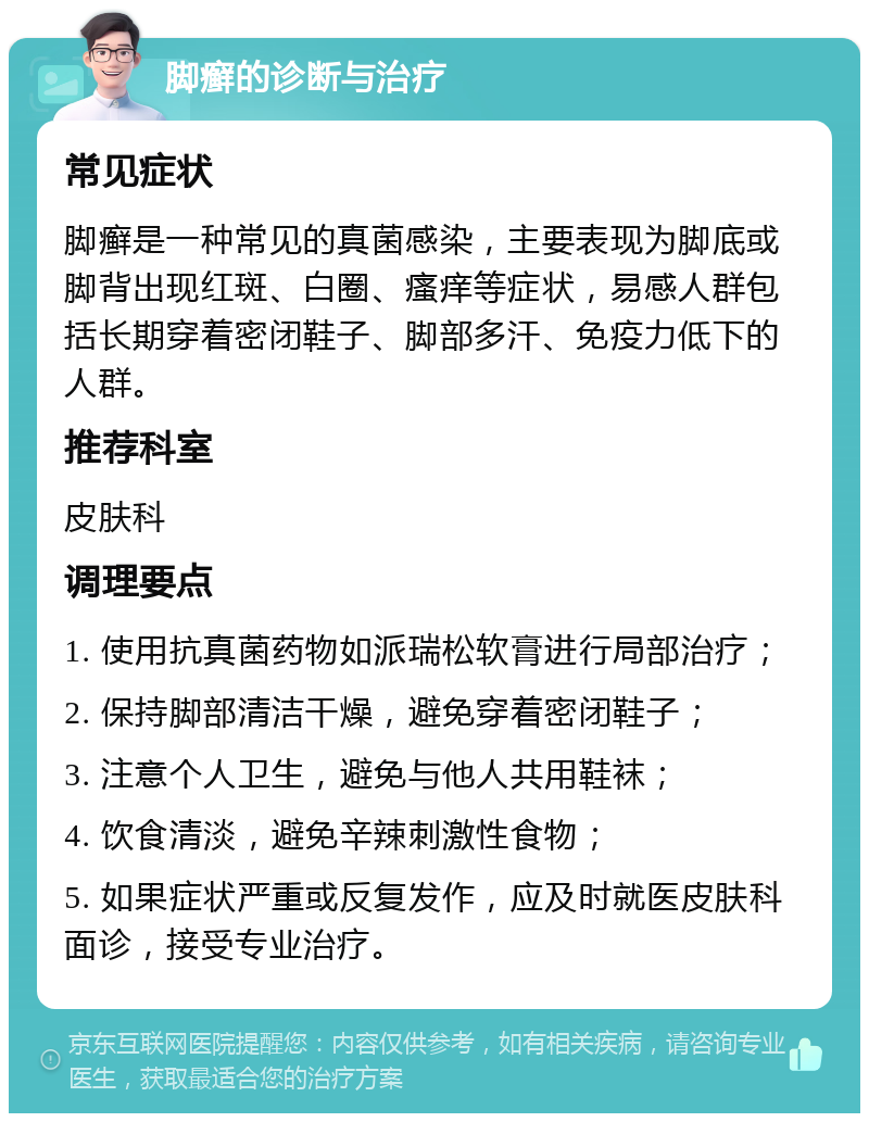 脚癣的诊断与治疗 常见症状 脚癣是一种常见的真菌感染，主要表现为脚底或脚背出现红斑、白圈、瘙痒等症状，易感人群包括长期穿着密闭鞋子、脚部多汗、免疫力低下的人群。 推荐科室 皮肤科 调理要点 1. 使用抗真菌药物如派瑞松软膏进行局部治疗； 2. 保持脚部清洁干燥，避免穿着密闭鞋子； 3. 注意个人卫生，避免与他人共用鞋袜； 4. 饮食清淡，避免辛辣刺激性食物； 5. 如果症状严重或反复发作，应及时就医皮肤科面诊，接受专业治疗。