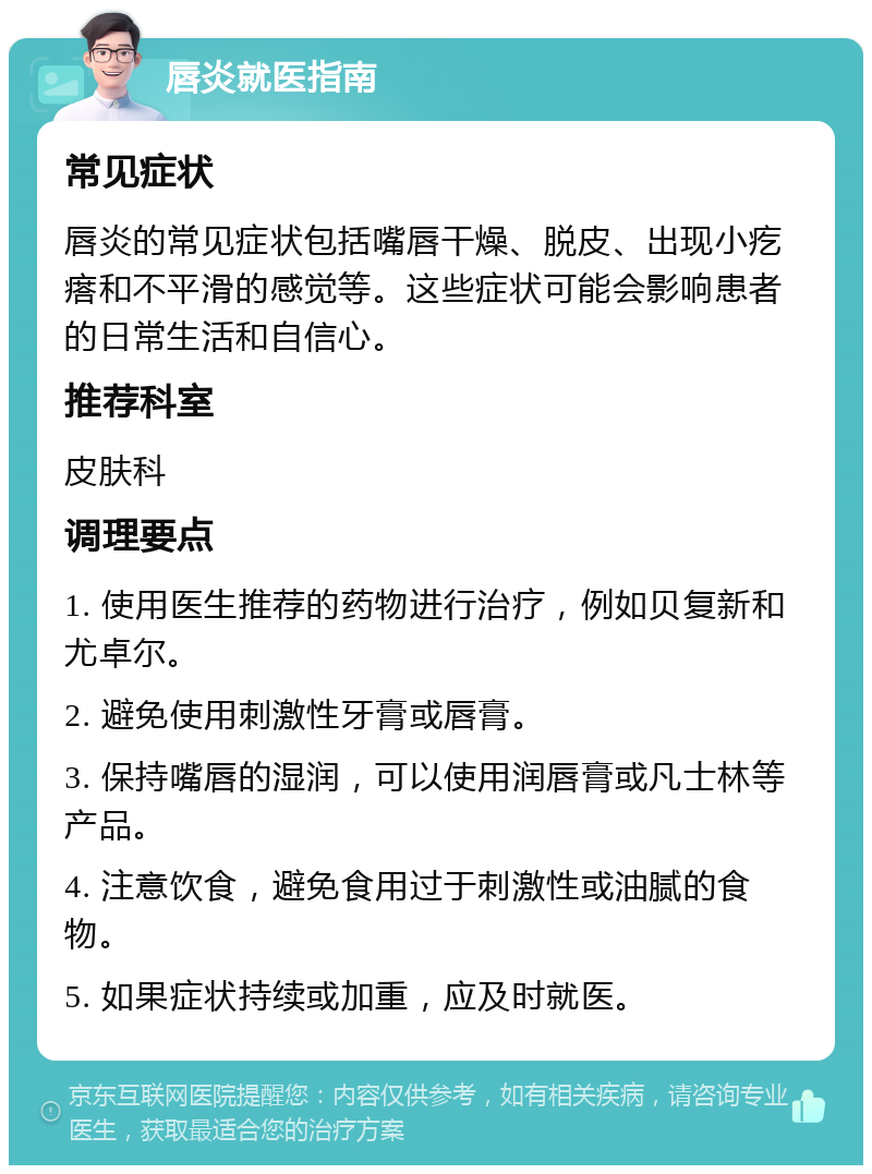 唇炎就医指南 常见症状 唇炎的常见症状包括嘴唇干燥、脱皮、出现小疙瘩和不平滑的感觉等。这些症状可能会影响患者的日常生活和自信心。 推荐科室 皮肤科 调理要点 1. 使用医生推荐的药物进行治疗，例如贝复新和尤卓尔。 2. 避免使用刺激性牙膏或唇膏。 3. 保持嘴唇的湿润，可以使用润唇膏或凡士林等产品。 4. 注意饮食，避免食用过于刺激性或油腻的食物。 5. 如果症状持续或加重，应及时就医。