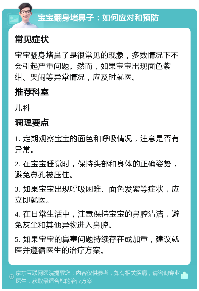 宝宝翻身堵鼻子：如何应对和预防 常见症状 宝宝翻身堵鼻子是很常见的现象，多数情况下不会引起严重问题。然而，如果宝宝出现面色紫绀、哭闹等异常情况，应及时就医。 推荐科室 儿科 调理要点 1. 定期观察宝宝的面色和呼吸情况，注意是否有异常。 2. 在宝宝睡觉时，保持头部和身体的正确姿势，避免鼻孔被压住。 3. 如果宝宝出现呼吸困难、面色发紫等症状，应立即就医。 4. 在日常生活中，注意保持宝宝的鼻腔清洁，避免灰尘和其他异物进入鼻腔。 5. 如果宝宝的鼻塞问题持续存在或加重，建议就医并遵循医生的治疗方案。