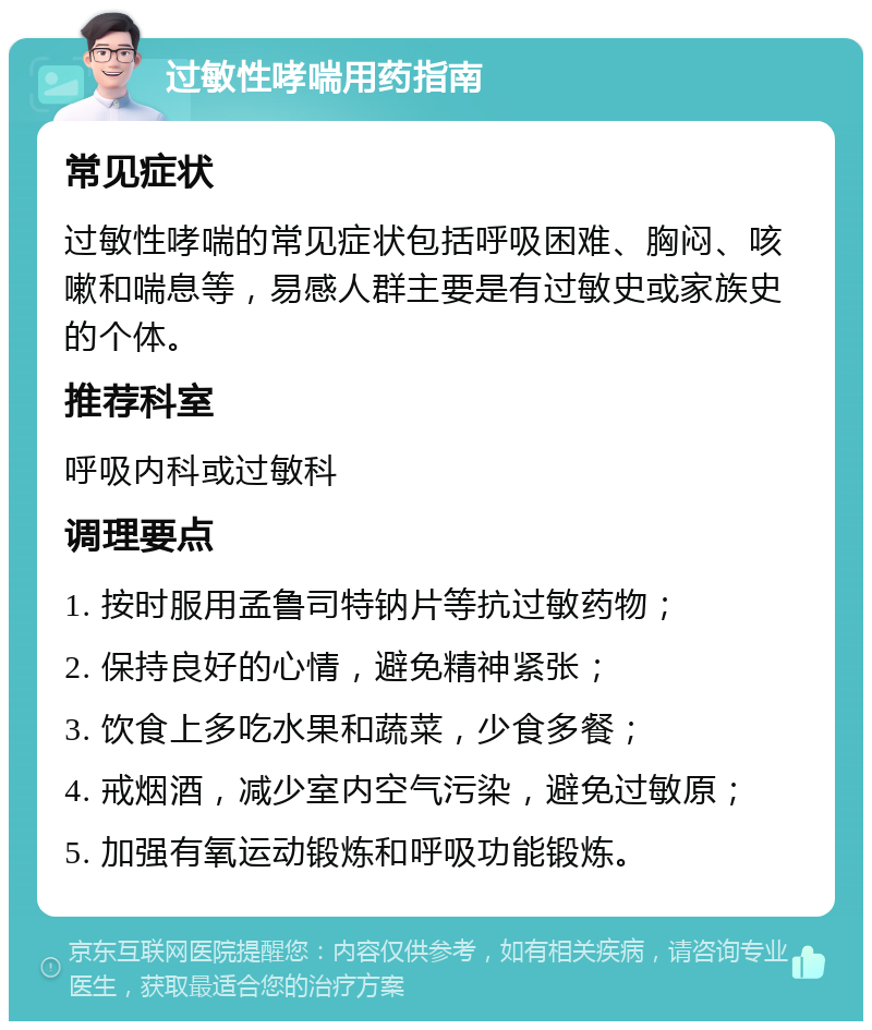 过敏性哮喘用药指南 常见症状 过敏性哮喘的常见症状包括呼吸困难、胸闷、咳嗽和喘息等，易感人群主要是有过敏史或家族史的个体。 推荐科室 呼吸内科或过敏科 调理要点 1. 按时服用孟鲁司特钠片等抗过敏药物； 2. 保持良好的心情，避免精神紧张； 3. 饮食上多吃水果和蔬菜，少食多餐； 4. 戒烟酒，减少室内空气污染，避免过敏原； 5. 加强有氧运动锻炼和呼吸功能锻炼。