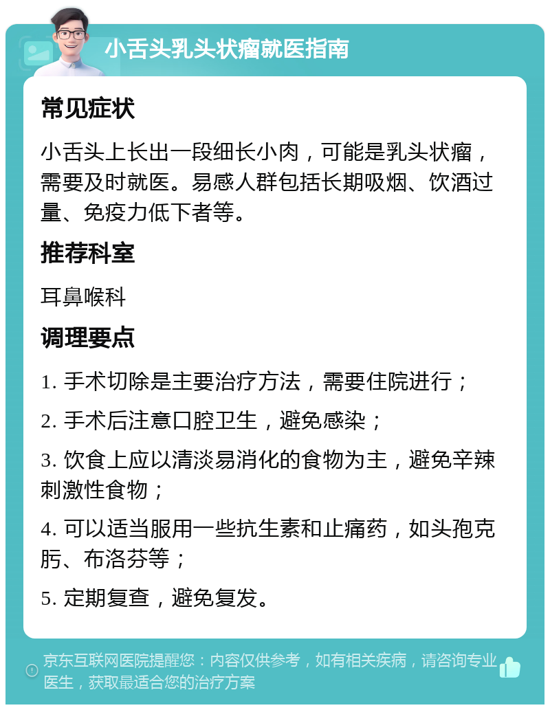 小舌头乳头状瘤就医指南 常见症状 小舌头上长出一段细长小肉，可能是乳头状瘤，需要及时就医。易感人群包括长期吸烟、饮酒过量、免疫力低下者等。 推荐科室 耳鼻喉科 调理要点 1. 手术切除是主要治疗方法，需要住院进行； 2. 手术后注意口腔卫生，避免感染； 3. 饮食上应以清淡易消化的食物为主，避免辛辣刺激性食物； 4. 可以适当服用一些抗生素和止痛药，如头孢克肟、布洛芬等； 5. 定期复查，避免复发。