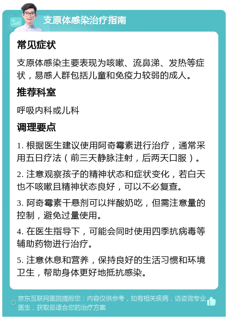 支原体感染治疗指南 常见症状 支原体感染主要表现为咳嗽、流鼻涕、发热等症状，易感人群包括儿童和免疫力较弱的成人。 推荐科室 呼吸内科或儿科 调理要点 1. 根据医生建议使用阿奇霉素进行治疗，通常采用五日疗法（前三天静脉注射，后两天口服）。 2. 注意观察孩子的精神状态和症状变化，若白天也不咳嗽且精神状态良好，可以不必复查。 3. 阿奇霉素干悬剂可以拌酸奶吃，但需注意量的控制，避免过量使用。 4. 在医生指导下，可能会同时使用四季抗病毒等辅助药物进行治疗。 5. 注意休息和营养，保持良好的生活习惯和环境卫生，帮助身体更好地抵抗感染。