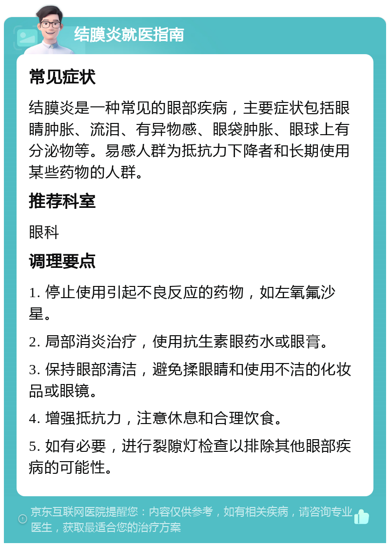 结膜炎就医指南 常见症状 结膜炎是一种常见的眼部疾病，主要症状包括眼睛肿胀、流泪、有异物感、眼袋肿胀、眼球上有分泌物等。易感人群为抵抗力下降者和长期使用某些药物的人群。 推荐科室 眼科 调理要点 1. 停止使用引起不良反应的药物，如左氧氟沙星。 2. 局部消炎治疗，使用抗生素眼药水或眼膏。 3. 保持眼部清洁，避免揉眼睛和使用不洁的化妆品或眼镜。 4. 增强抵抗力，注意休息和合理饮食。 5. 如有必要，进行裂隙灯检查以排除其他眼部疾病的可能性。