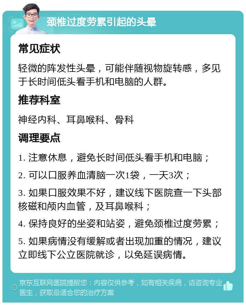 颈椎过度劳累引起的头晕 常见症状 轻微的阵发性头晕，可能伴随视物旋转感，多见于长时间低头看手机和电脑的人群。 推荐科室 神经内科、耳鼻喉科、骨科 调理要点 1. 注意休息，避免长时间低头看手机和电脑； 2. 可以口服养血清脑一次1袋，一天3次； 3. 如果口服效果不好，建议线下医院查一下头部核磁和颅内血管，及耳鼻喉科； 4. 保持良好的坐姿和站姿，避免颈椎过度劳累； 5. 如果病情没有缓解或者出现加重的情况，建议立即线下公立医院就诊，以免延误病情。