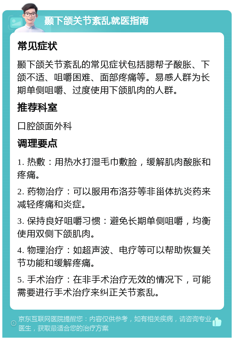 颞下颌关节紊乱就医指南 常见症状 颞下颌关节紊乱的常见症状包括腮帮子酸胀、下颌不适、咀嚼困难、面部疼痛等。易感人群为长期单侧咀嚼、过度使用下颌肌肉的人群。 推荐科室 口腔颌面外科 调理要点 1. 热敷：用热水打湿毛巾敷脸，缓解肌肉酸胀和疼痛。 2. 药物治疗：可以服用布洛芬等非甾体抗炎药来减轻疼痛和炎症。 3. 保持良好咀嚼习惯：避免长期单侧咀嚼，均衡使用双侧下颌肌肉。 4. 物理治疗：如超声波、电疗等可以帮助恢复关节功能和缓解疼痛。 5. 手术治疗：在非手术治疗无效的情况下，可能需要进行手术治疗来纠正关节紊乱。