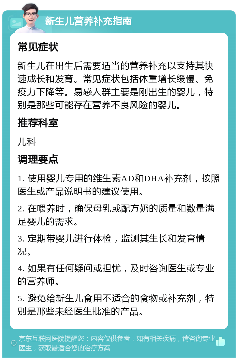 新生儿营养补充指南 常见症状 新生儿在出生后需要适当的营养补充以支持其快速成长和发育。常见症状包括体重增长缓慢、免疫力下降等。易感人群主要是刚出生的婴儿，特别是那些可能存在营养不良风险的婴儿。 推荐科室 儿科 调理要点 1. 使用婴儿专用的维生素AD和DHA补充剂，按照医生或产品说明书的建议使用。 2. 在喂养时，确保母乳或配方奶的质量和数量满足婴儿的需求。 3. 定期带婴儿进行体检，监测其生长和发育情况。 4. 如果有任何疑问或担忧，及时咨询医生或专业的营养师。 5. 避免给新生儿食用不适合的食物或补充剂，特别是那些未经医生批准的产品。