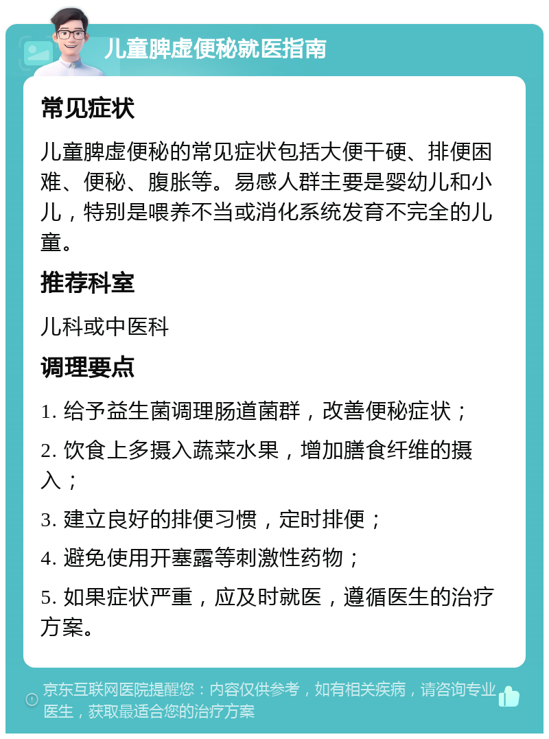 儿童脾虚便秘就医指南 常见症状 儿童脾虚便秘的常见症状包括大便干硬、排便困难、便秘、腹胀等。易感人群主要是婴幼儿和小儿，特别是喂养不当或消化系统发育不完全的儿童。 推荐科室 儿科或中医科 调理要点 1. 给予益生菌调理肠道菌群，改善便秘症状； 2. 饮食上多摄入蔬菜水果，增加膳食纤维的摄入； 3. 建立良好的排便习惯，定时排便； 4. 避免使用开塞露等刺激性药物； 5. 如果症状严重，应及时就医，遵循医生的治疗方案。