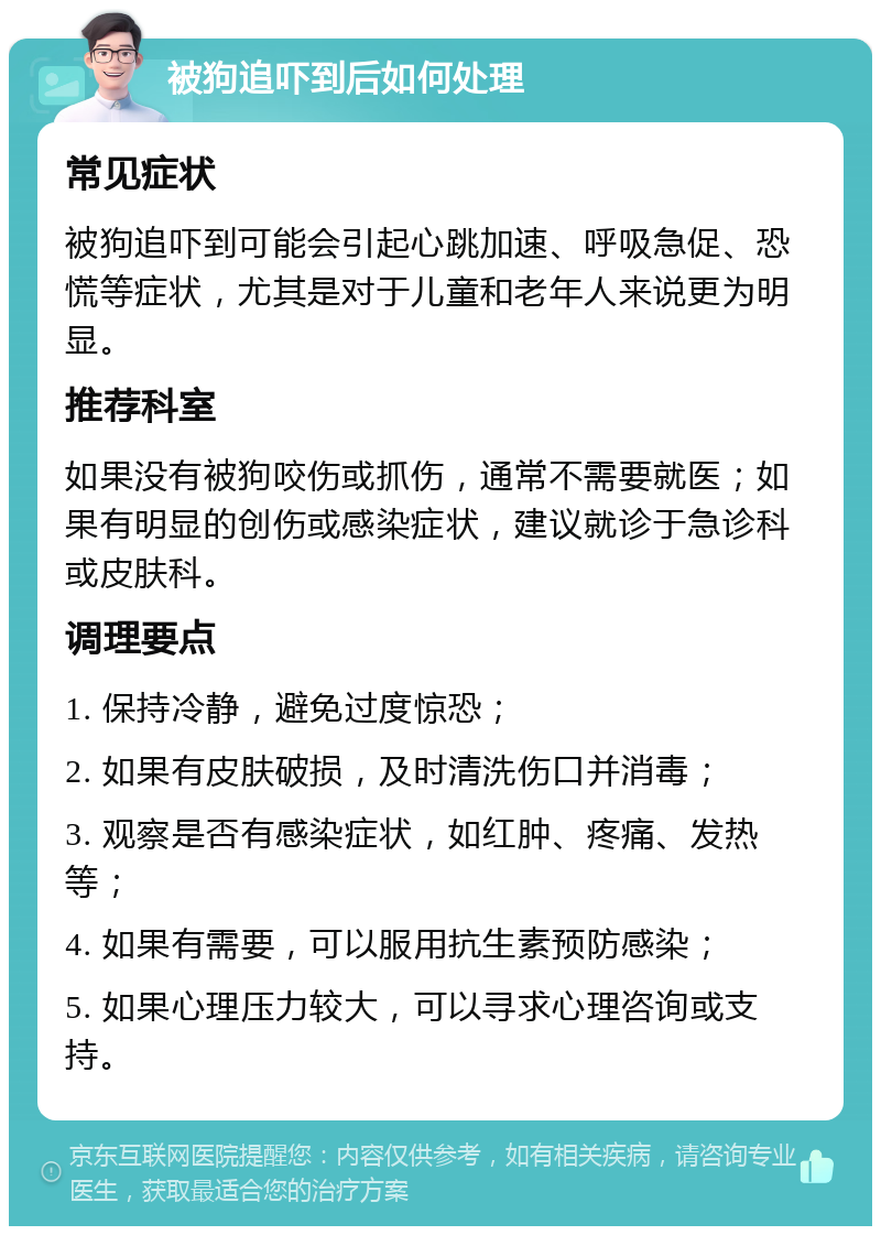 被狗追吓到后如何处理 常见症状 被狗追吓到可能会引起心跳加速、呼吸急促、恐慌等症状，尤其是对于儿童和老年人来说更为明显。 推荐科室 如果没有被狗咬伤或抓伤，通常不需要就医；如果有明显的创伤或感染症状，建议就诊于急诊科或皮肤科。 调理要点 1. 保持冷静，避免过度惊恐； 2. 如果有皮肤破损，及时清洗伤口并消毒； 3. 观察是否有感染症状，如红肿、疼痛、发热等； 4. 如果有需要，可以服用抗生素预防感染； 5. 如果心理压力较大，可以寻求心理咨询或支持。