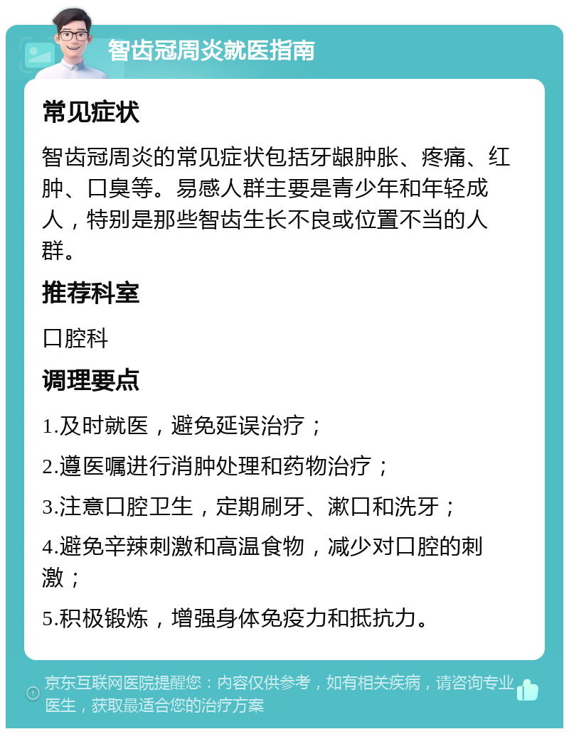 智齿冠周炎就医指南 常见症状 智齿冠周炎的常见症状包括牙龈肿胀、疼痛、红肿、口臭等。易感人群主要是青少年和年轻成人，特别是那些智齿生长不良或位置不当的人群。 推荐科室 口腔科 调理要点 1.及时就医，避免延误治疗； 2.遵医嘱进行消肿处理和药物治疗； 3.注意口腔卫生，定期刷牙、漱口和洗牙； 4.避免辛辣刺激和高温食物，减少对口腔的刺激； 5.积极锻炼，增强身体免疫力和抵抗力。