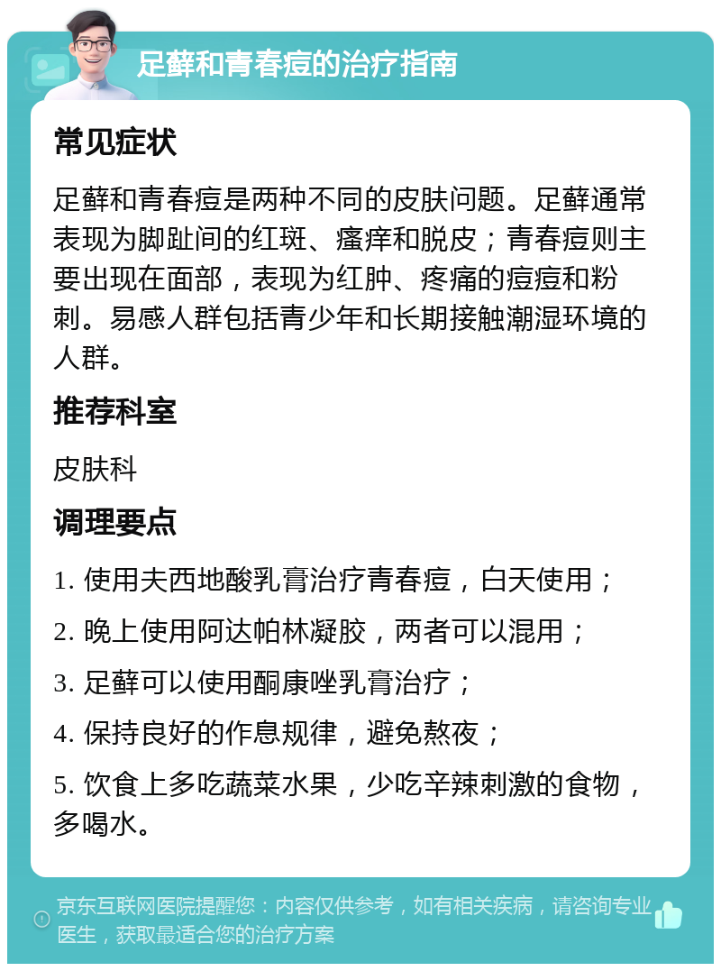 足藓和青春痘的治疗指南 常见症状 足藓和青春痘是两种不同的皮肤问题。足藓通常表现为脚趾间的红斑、瘙痒和脱皮；青春痘则主要出现在面部，表现为红肿、疼痛的痘痘和粉刺。易感人群包括青少年和长期接触潮湿环境的人群。 推荐科室 皮肤科 调理要点 1. 使用夫西地酸乳膏治疗青春痘，白天使用； 2. 晚上使用阿达帕林凝胶，两者可以混用； 3. 足藓可以使用酮康唑乳膏治疗； 4. 保持良好的作息规律，避免熬夜； 5. 饮食上多吃蔬菜水果，少吃辛辣刺激的食物，多喝水。