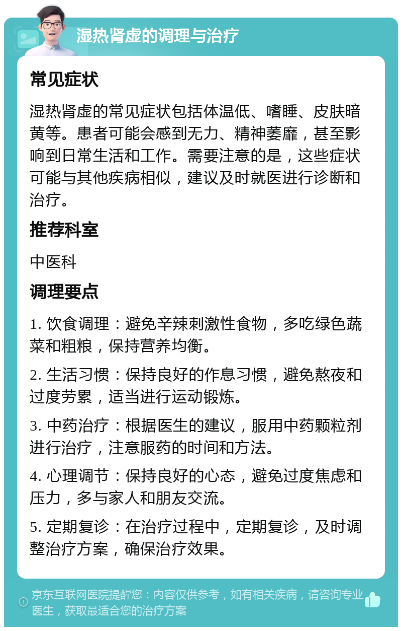 湿热肾虚的调理与治疗 常见症状 湿热肾虚的常见症状包括体温低、嗜睡、皮肤暗黄等。患者可能会感到无力、精神萎靡，甚至影响到日常生活和工作。需要注意的是，这些症状可能与其他疾病相似，建议及时就医进行诊断和治疗。 推荐科室 中医科 调理要点 1. 饮食调理：避免辛辣刺激性食物，多吃绿色蔬菜和粗粮，保持营养均衡。 2. 生活习惯：保持良好的作息习惯，避免熬夜和过度劳累，适当进行运动锻炼。 3. 中药治疗：根据医生的建议，服用中药颗粒剂进行治疗，注意服药的时间和方法。 4. 心理调节：保持良好的心态，避免过度焦虑和压力，多与家人和朋友交流。 5. 定期复诊：在治疗过程中，定期复诊，及时调整治疗方案，确保治疗效果。