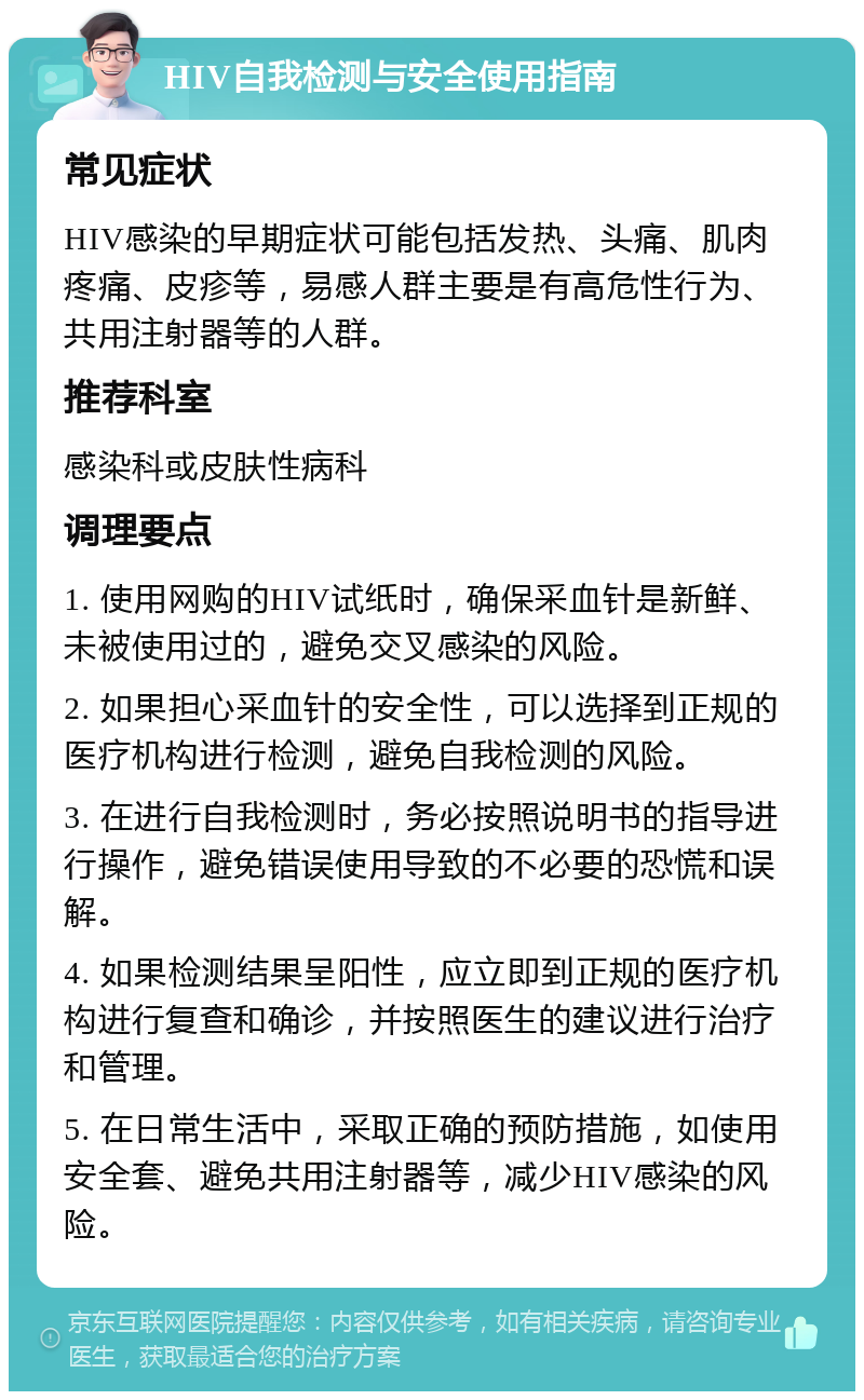 HIV自我检测与安全使用指南 常见症状 HIV感染的早期症状可能包括发热、头痛、肌肉疼痛、皮疹等，易感人群主要是有高危性行为、共用注射器等的人群。 推荐科室 感染科或皮肤性病科 调理要点 1. 使用网购的HIV试纸时，确保采血针是新鲜、未被使用过的，避免交叉感染的风险。 2. 如果担心采血针的安全性，可以选择到正规的医疗机构进行检测，避免自我检测的风险。 3. 在进行自我检测时，务必按照说明书的指导进行操作，避免错误使用导致的不必要的恐慌和误解。 4. 如果检测结果呈阳性，应立即到正规的医疗机构进行复查和确诊，并按照医生的建议进行治疗和管理。 5. 在日常生活中，采取正确的预防措施，如使用安全套、避免共用注射器等，减少HIV感染的风险。