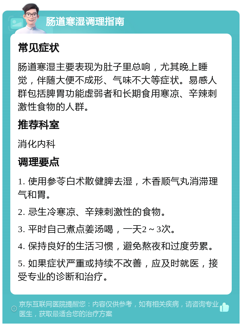 肠道寒湿调理指南 常见症状 肠道寒湿主要表现为肚子里总响，尤其晚上睡觉，伴随大便不成形、气味不大等症状。易感人群包括脾胃功能虚弱者和长期食用寒凉、辛辣刺激性食物的人群。 推荐科室 消化内科 调理要点 1. 使用参苓白术散健脾去湿，木香顺气丸消滞理气和胃。 2. 忌生冷寒凉、辛辣刺激性的食物。 3. 平时自己煮点姜汤喝，一天2～3次。 4. 保持良好的生活习惯，避免熬夜和过度劳累。 5. 如果症状严重或持续不改善，应及时就医，接受专业的诊断和治疗。