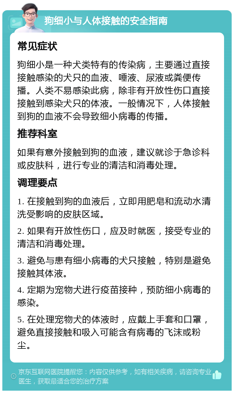 狗细小与人体接触的安全指南 常见症状 狗细小是一种犬类特有的传染病，主要通过直接接触感染的犬只的血液、唾液、尿液或粪便传播。人类不易感染此病，除非有开放性伤口直接接触到感染犬只的体液。一般情况下，人体接触到狗的血液不会导致细小病毒的传播。 推荐科室 如果有意外接触到狗的血液，建议就诊于急诊科或皮肤科，进行专业的清洁和消毒处理。 调理要点 1. 在接触到狗的血液后，立即用肥皂和流动水清洗受影响的皮肤区域。 2. 如果有开放性伤口，应及时就医，接受专业的清洁和消毒处理。 3. 避免与患有细小病毒的犬只接触，特别是避免接触其体液。 4. 定期为宠物犬进行疫苗接种，预防细小病毒的感染。 5. 在处理宠物犬的体液时，应戴上手套和口罩，避免直接接触和吸入可能含有病毒的飞沫或粉尘。