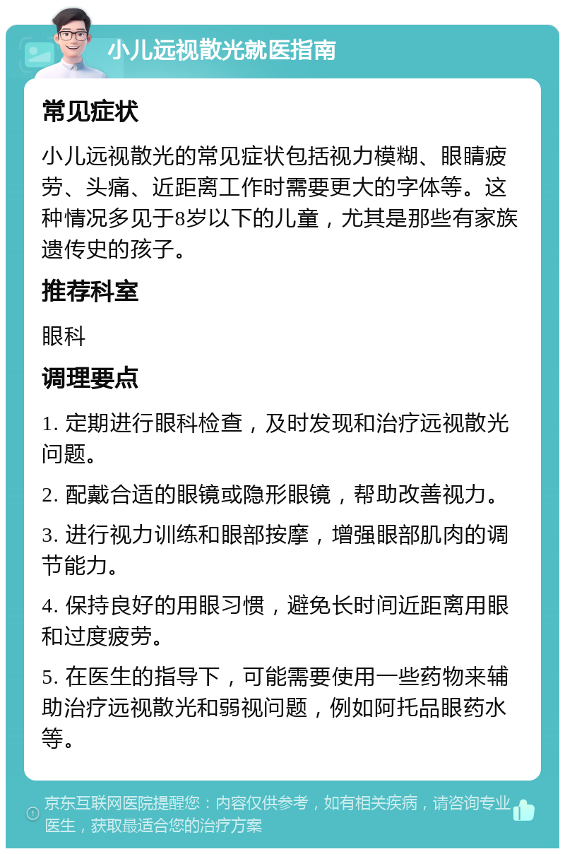 小儿远视散光就医指南 常见症状 小儿远视散光的常见症状包括视力模糊、眼睛疲劳、头痛、近距离工作时需要更大的字体等。这种情况多见于8岁以下的儿童，尤其是那些有家族遗传史的孩子。 推荐科室 眼科 调理要点 1. 定期进行眼科检查，及时发现和治疗远视散光问题。 2. 配戴合适的眼镜或隐形眼镜，帮助改善视力。 3. 进行视力训练和眼部按摩，增强眼部肌肉的调节能力。 4. 保持良好的用眼习惯，避免长时间近距离用眼和过度疲劳。 5. 在医生的指导下，可能需要使用一些药物来辅助治疗远视散光和弱视问题，例如阿托品眼药水等。