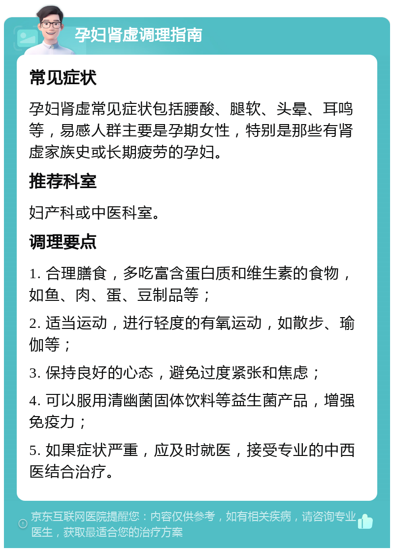 孕妇肾虚调理指南 常见症状 孕妇肾虚常见症状包括腰酸、腿软、头晕、耳鸣等，易感人群主要是孕期女性，特别是那些有肾虚家族史或长期疲劳的孕妇。 推荐科室 妇产科或中医科室。 调理要点 1. 合理膳食，多吃富含蛋白质和维生素的食物，如鱼、肉、蛋、豆制品等； 2. 适当运动，进行轻度的有氧运动，如散步、瑜伽等； 3. 保持良好的心态，避免过度紧张和焦虑； 4. 可以服用清幽菌固体饮料等益生菌产品，增强免疫力； 5. 如果症状严重，应及时就医，接受专业的中西医结合治疗。