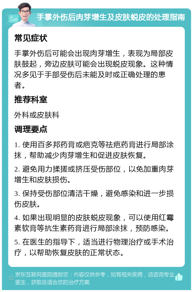 手掌外伤后肉芽增生及皮肤蜕皮的处理指南 常见症状 手掌外伤后可能会出现肉芽增生，表现为局部皮肤鼓起，旁边皮肤可能会出现蜕皮现象。这种情况多见于手部受伤后未能及时或正确处理的患者。 推荐科室 外科或皮肤科 调理要点 1. 使用百多邦药膏或疤克等祛疤药膏进行局部涂抹，帮助减少肉芽增生和促进皮肤恢复。 2. 避免用力揉搓或挤压受伤部位，以免加重肉芽增生和皮肤损伤。 3. 保持受伤部位清洁干燥，避免感染和进一步损伤皮肤。 4. 如果出现明显的皮肤蜕皮现象，可以使用红霉素软膏等抗生素药膏进行局部涂抹，预防感染。 5. 在医生的指导下，适当进行物理治疗或手术治疗，以帮助恢复皮肤的正常状态。