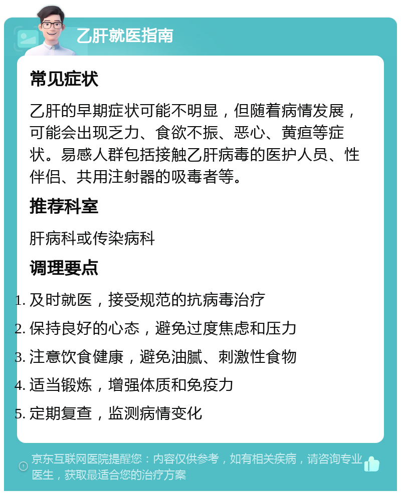 乙肝就医指南 常见症状 乙肝的早期症状可能不明显，但随着病情发展，可能会出现乏力、食欲不振、恶心、黄疸等症状。易感人群包括接触乙肝病毒的医护人员、性伴侣、共用注射器的吸毒者等。 推荐科室 肝病科或传染病科 调理要点 及时就医，接受规范的抗病毒治疗 保持良好的心态，避免过度焦虑和压力 注意饮食健康，避免油腻、刺激性食物 适当锻炼，增强体质和免疫力 定期复查，监测病情变化