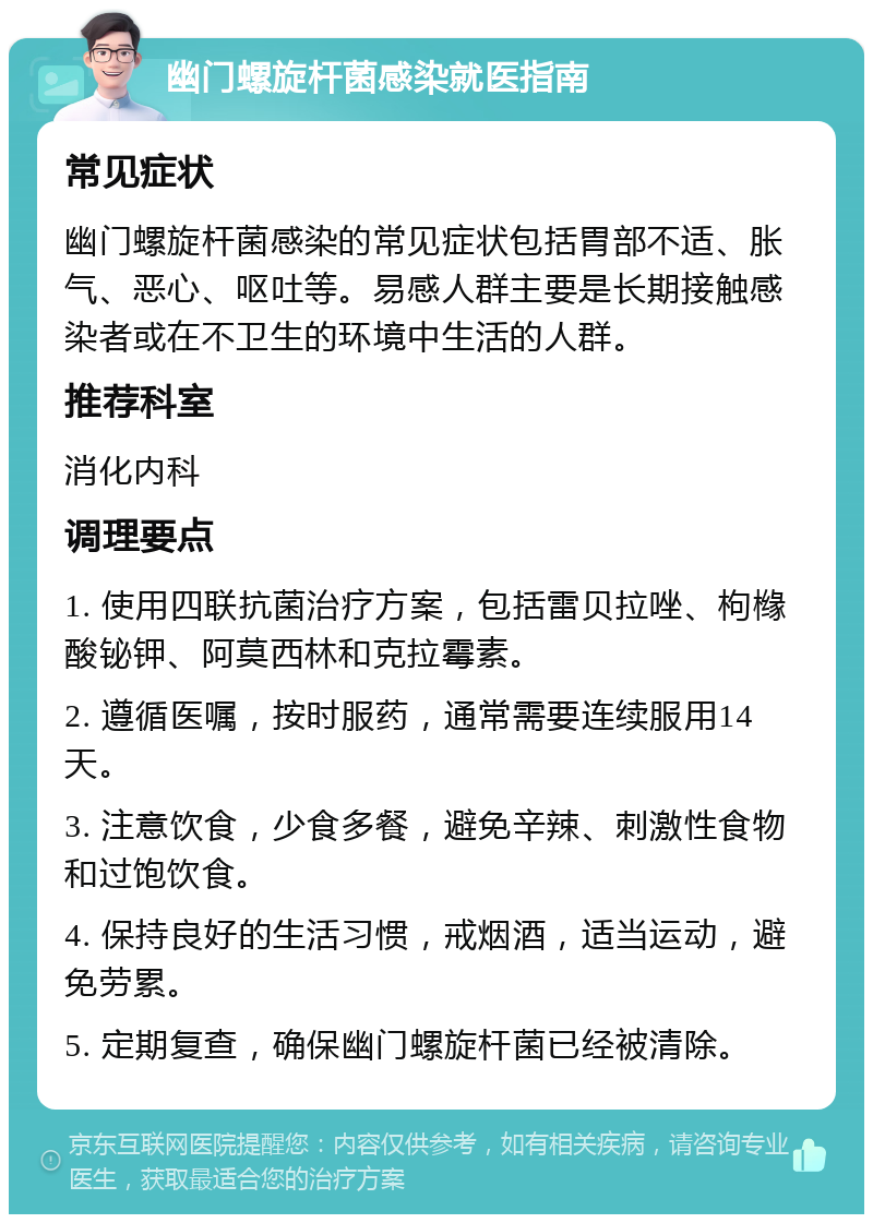 幽门螺旋杆菌感染就医指南 常见症状 幽门螺旋杆菌感染的常见症状包括胃部不适、胀气、恶心、呕吐等。易感人群主要是长期接触感染者或在不卫生的环境中生活的人群。 推荐科室 消化内科 调理要点 1. 使用四联抗菌治疗方案，包括雷贝拉唑、枸橼酸铋钾、阿莫西林和克拉霉素。 2. 遵循医嘱，按时服药，通常需要连续服用14天。 3. 注意饮食，少食多餐，避免辛辣、刺激性食物和过饱饮食。 4. 保持良好的生活习惯，戒烟酒，适当运动，避免劳累。 5. 定期复查，确保幽门螺旋杆菌已经被清除。