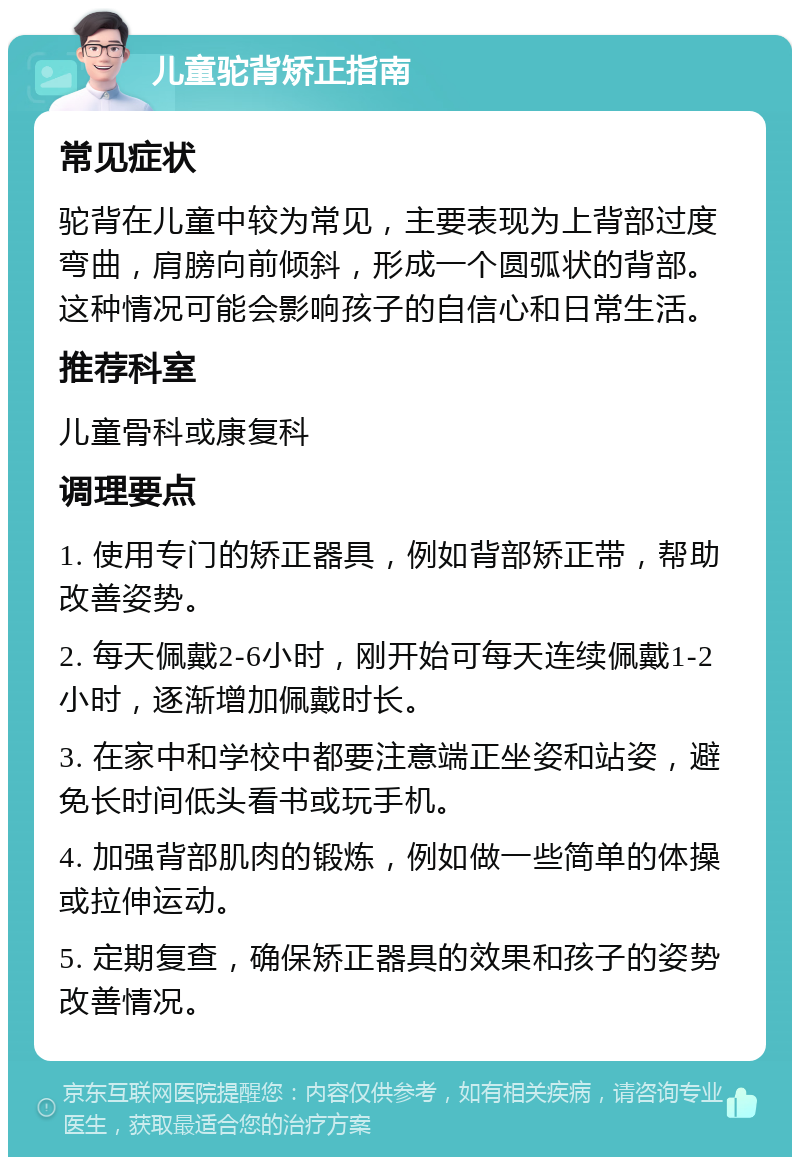 儿童驼背矫正指南 常见症状 驼背在儿童中较为常见，主要表现为上背部过度弯曲，肩膀向前倾斜，形成一个圆弧状的背部。这种情况可能会影响孩子的自信心和日常生活。 推荐科室 儿童骨科或康复科 调理要点 1. 使用专门的矫正器具，例如背部矫正带，帮助改善姿势。 2. 每天佩戴2-6小时，刚开始可每天连续佩戴1-2小时，逐渐增加佩戴时长。 3. 在家中和学校中都要注意端正坐姿和站姿，避免长时间低头看书或玩手机。 4. 加强背部肌肉的锻炼，例如做一些简单的体操或拉伸运动。 5. 定期复查，确保矫正器具的效果和孩子的姿势改善情况。