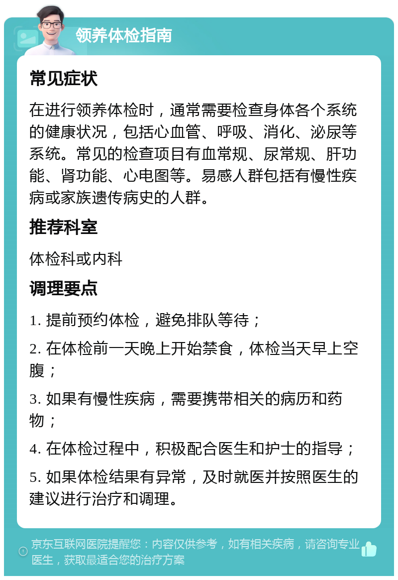 领养体检指南 常见症状 在进行领养体检时，通常需要检查身体各个系统的健康状况，包括心血管、呼吸、消化、泌尿等系统。常见的检查项目有血常规、尿常规、肝功能、肾功能、心电图等。易感人群包括有慢性疾病或家族遗传病史的人群。 推荐科室 体检科或内科 调理要点 1. 提前预约体检，避免排队等待； 2. 在体检前一天晚上开始禁食，体检当天早上空腹； 3. 如果有慢性疾病，需要携带相关的病历和药物； 4. 在体检过程中，积极配合医生和护士的指导； 5. 如果体检结果有异常，及时就医并按照医生的建议进行治疗和调理。