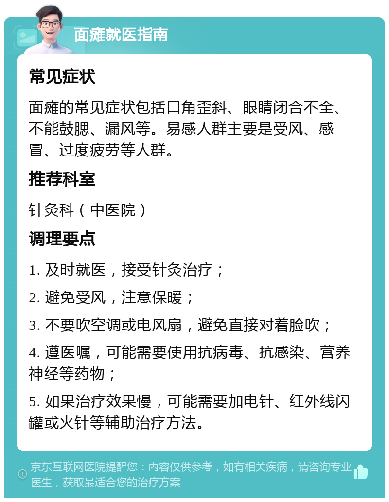 面瘫就医指南 常见症状 面瘫的常见症状包括口角歪斜、眼睛闭合不全、不能鼓腮、漏风等。易感人群主要是受风、感冒、过度疲劳等人群。 推荐科室 针灸科（中医院） 调理要点 1. 及时就医，接受针灸治疗； 2. 避免受风，注意保暖； 3. 不要吹空调或电风扇，避免直接对着脸吹； 4. 遵医嘱，可能需要使用抗病毒、抗感染、营养神经等药物； 5. 如果治疗效果慢，可能需要加电针、红外线闪罐或火针等辅助治疗方法。