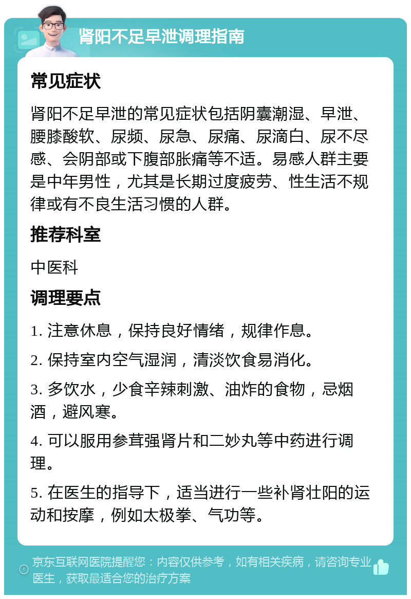 肾阳不足早泄调理指南 常见症状 肾阳不足早泄的常见症状包括阴囊潮湿、早泄、腰膝酸软、尿频、尿急、尿痛、尿滴白、尿不尽感、会阴部或下腹部胀痛等不适。易感人群主要是中年男性，尤其是长期过度疲劳、性生活不规律或有不良生活习惯的人群。 推荐科室 中医科 调理要点 1. 注意休息，保持良好情绪，规律作息。 2. 保持室内空气湿润，清淡饮食易消化。 3. 多饮水，少食辛辣刺激、油炸的食物，忌烟酒，避风寒。 4. 可以服用参茸强肾片和二妙丸等中药进行调理。 5. 在医生的指导下，适当进行一些补肾壮阳的运动和按摩，例如太极拳、气功等。