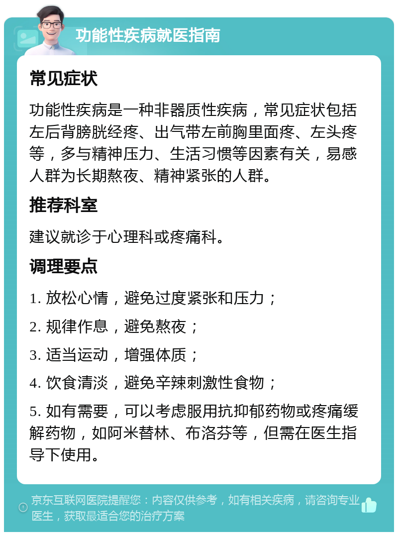 功能性疾病就医指南 常见症状 功能性疾病是一种非器质性疾病，常见症状包括左后背膀胱经疼、出气带左前胸里面疼、左头疼等，多与精神压力、生活习惯等因素有关，易感人群为长期熬夜、精神紧张的人群。 推荐科室 建议就诊于心理科或疼痛科。 调理要点 1. 放松心情，避免过度紧张和压力； 2. 规律作息，避免熬夜； 3. 适当运动，增强体质； 4. 饮食清淡，避免辛辣刺激性食物； 5. 如有需要，可以考虑服用抗抑郁药物或疼痛缓解药物，如阿米替林、布洛芬等，但需在医生指导下使用。