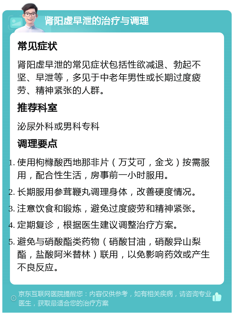 肾阳虚早泄的治疗与调理 常见症状 肾阳虚早泄的常见症状包括性欲减退、勃起不坚、早泄等，多见于中老年男性或长期过度疲劳、精神紧张的人群。 推荐科室 泌尿外科或男科专科 调理要点 使用枸橼酸西地那非片（万艾可，金戈）按需服用，配合性生活，房事前一小时服用。 长期服用参茸鞭丸调理身体，改善硬度情况。 注意饮食和锻炼，避免过度疲劳和精神紧张。 定期复诊，根据医生建议调整治疗方案。 避免与硝酸酯类药物（硝酸甘油，硝酸异山梨酯，盐酸阿米替林）联用，以免影响药效或产生不良反应。