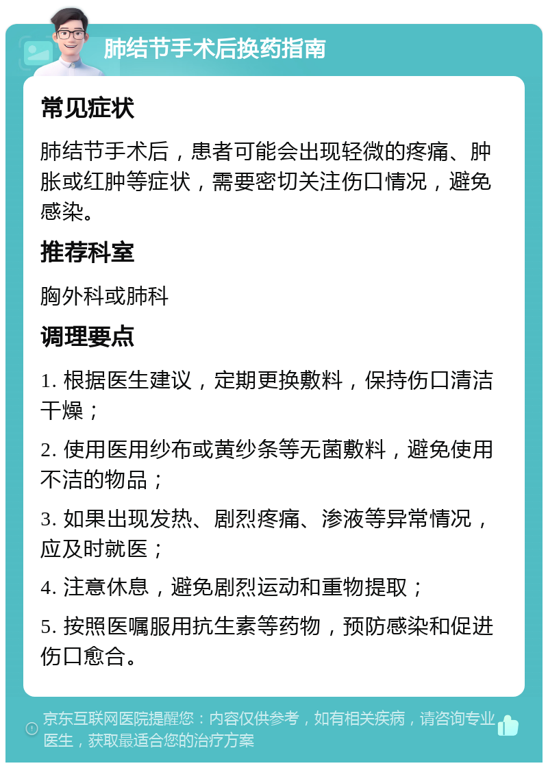 肺结节手术后换药指南 常见症状 肺结节手术后，患者可能会出现轻微的疼痛、肿胀或红肿等症状，需要密切关注伤口情况，避免感染。 推荐科室 胸外科或肺科 调理要点 1. 根据医生建议，定期更换敷料，保持伤口清洁干燥； 2. 使用医用纱布或黄纱条等无菌敷料，避免使用不洁的物品； 3. 如果出现发热、剧烈疼痛、渗液等异常情况，应及时就医； 4. 注意休息，避免剧烈运动和重物提取； 5. 按照医嘱服用抗生素等药物，预防感染和促进伤口愈合。