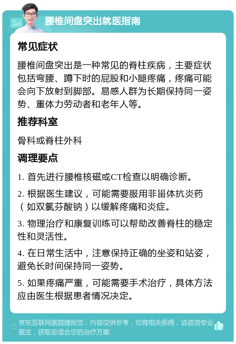 腰椎间盘突出就医指南 常见症状 腰椎间盘突出是一种常见的脊柱疾病，主要症状包括弯腰、蹲下时的屁股和小腿疼痛，疼痛可能会向下放射到脚部。易感人群为长期保持同一姿势、重体力劳动者和老年人等。 推荐科室 骨科或脊柱外科 调理要点 1. 首先进行腰椎核磁或CT检查以明确诊断。 2. 根据医生建议，可能需要服用非甾体抗炎药（如双氯芬酸钠）以缓解疼痛和炎症。 3. 物理治疗和康复训练可以帮助改善脊柱的稳定性和灵活性。 4. 在日常生活中，注意保持正确的坐姿和站姿，避免长时间保持同一姿势。 5. 如果疼痛严重，可能需要手术治疗，具体方法应由医生根据患者情况决定。