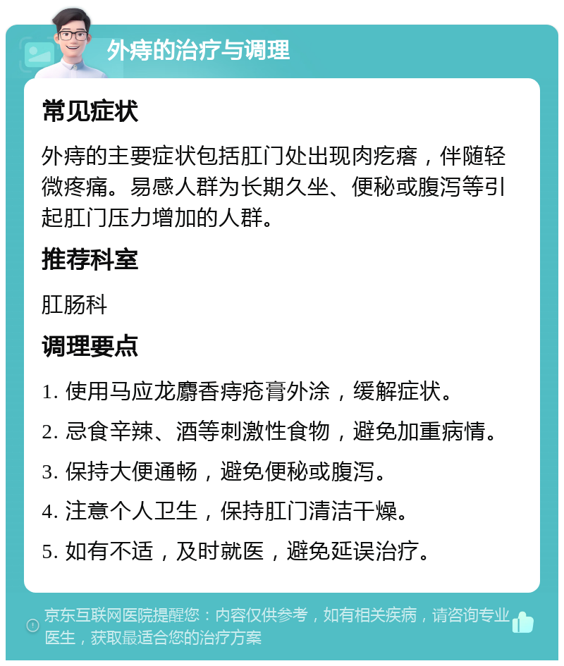 外痔的治疗与调理 常见症状 外痔的主要症状包括肛门处出现肉疙瘩，伴随轻微疼痛。易感人群为长期久坐、便秘或腹泻等引起肛门压力增加的人群。 推荐科室 肛肠科 调理要点 1. 使用马应龙麝香痔疮膏外涂，缓解症状。 2. 忌食辛辣、酒等刺激性食物，避免加重病情。 3. 保持大便通畅，避免便秘或腹泻。 4. 注意个人卫生，保持肛门清洁干燥。 5. 如有不适，及时就医，避免延误治疗。