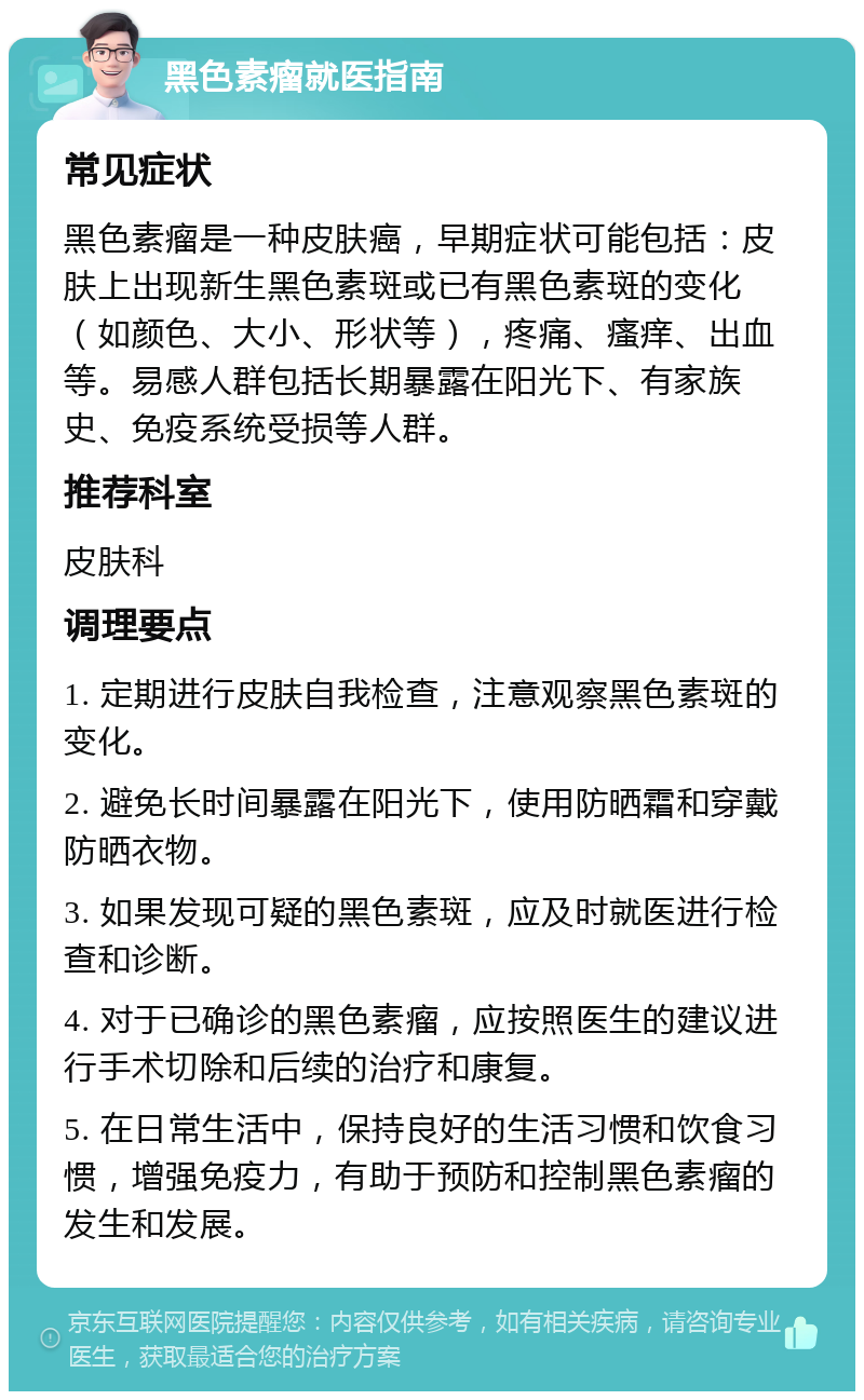 黑色素瘤就医指南 常见症状 黑色素瘤是一种皮肤癌，早期症状可能包括：皮肤上出现新生黑色素斑或已有黑色素斑的变化（如颜色、大小、形状等），疼痛、瘙痒、出血等。易感人群包括长期暴露在阳光下、有家族史、免疫系统受损等人群。 推荐科室 皮肤科 调理要点 1. 定期进行皮肤自我检查，注意观察黑色素斑的变化。 2. 避免长时间暴露在阳光下，使用防晒霜和穿戴防晒衣物。 3. 如果发现可疑的黑色素斑，应及时就医进行检查和诊断。 4. 对于已确诊的黑色素瘤，应按照医生的建议进行手术切除和后续的治疗和康复。 5. 在日常生活中，保持良好的生活习惯和饮食习惯，增强免疫力，有助于预防和控制黑色素瘤的发生和发展。