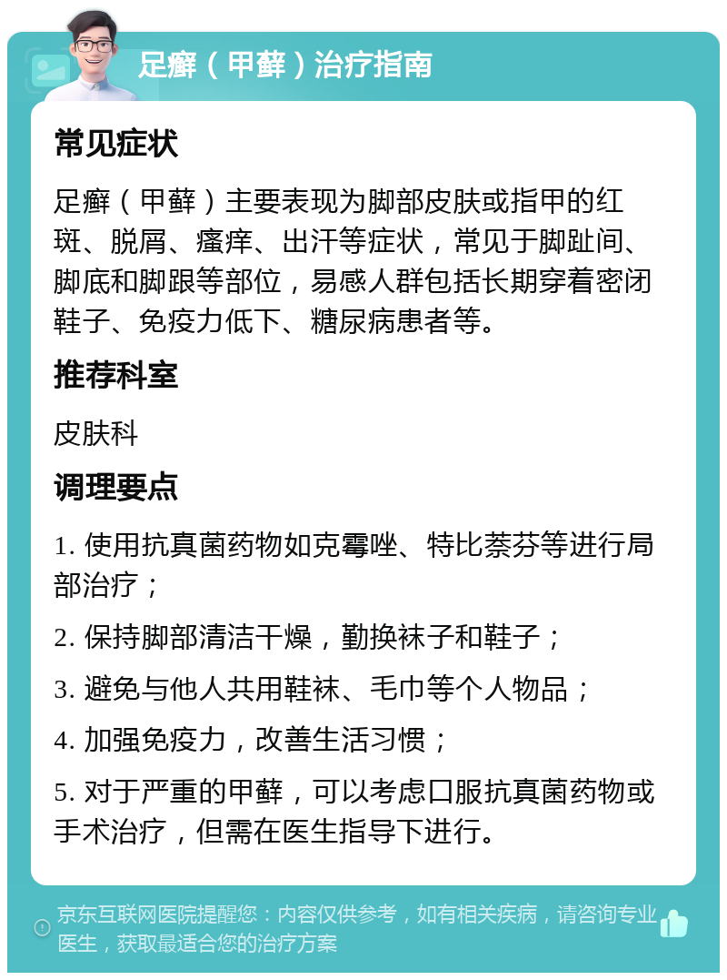 足癣（甲藓）治疗指南 常见症状 足癣（甲藓）主要表现为脚部皮肤或指甲的红斑、脱屑、瘙痒、出汗等症状，常见于脚趾间、脚底和脚跟等部位，易感人群包括长期穿着密闭鞋子、免疫力低下、糖尿病患者等。 推荐科室 皮肤科 调理要点 1. 使用抗真菌药物如克霉唑、特比萘芬等进行局部治疗； 2. 保持脚部清洁干燥，勤换袜子和鞋子； 3. 避免与他人共用鞋袜、毛巾等个人物品； 4. 加强免疫力，改善生活习惯； 5. 对于严重的甲藓，可以考虑口服抗真菌药物或手术治疗，但需在医生指导下进行。