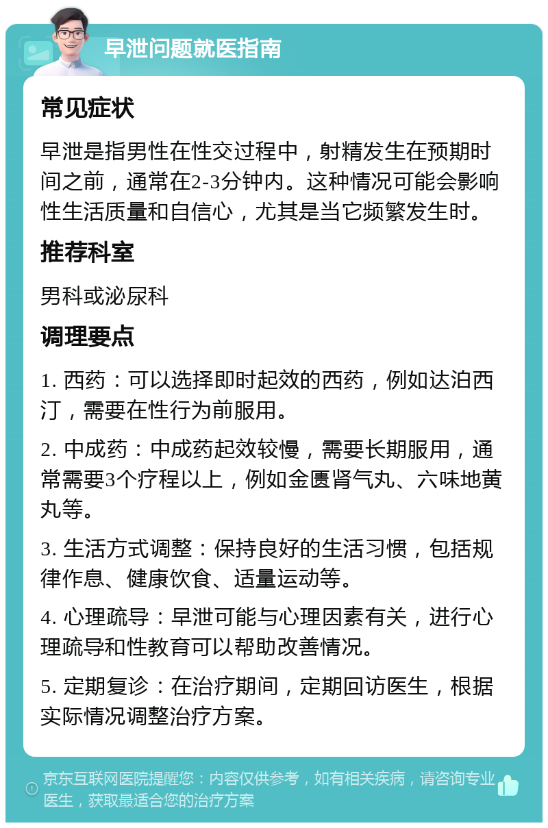 早泄问题就医指南 常见症状 早泄是指男性在性交过程中，射精发生在预期时间之前，通常在2-3分钟内。这种情况可能会影响性生活质量和自信心，尤其是当它频繁发生时。 推荐科室 男科或泌尿科 调理要点 1. 西药：可以选择即时起效的西药，例如达泊西汀，需要在性行为前服用。 2. 中成药：中成药起效较慢，需要长期服用，通常需要3个疗程以上，例如金匮肾气丸、六味地黄丸等。 3. 生活方式调整：保持良好的生活习惯，包括规律作息、健康饮食、适量运动等。 4. 心理疏导：早泄可能与心理因素有关，进行心理疏导和性教育可以帮助改善情况。 5. 定期复诊：在治疗期间，定期回访医生，根据实际情况调整治疗方案。