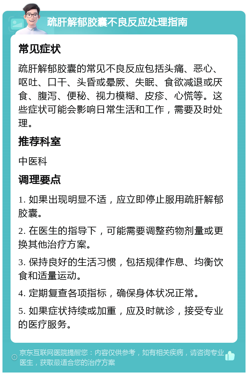 疏肝解郁胶囊不良反应处理指南 常见症状 疏肝解郁胶囊的常见不良反应包括头痛、恶心、呕吐、口干、头昏或晕厥、失眠、食欲减退或厌食、腹泻、便秘、视力模糊、皮疹、心慌等。这些症状可能会影响日常生活和工作，需要及时处理。 推荐科室 中医科 调理要点 1. 如果出现明显不适，应立即停止服用疏肝解郁胶囊。 2. 在医生的指导下，可能需要调整药物剂量或更换其他治疗方案。 3. 保持良好的生活习惯，包括规律作息、均衡饮食和适量运动。 4. 定期复查各项指标，确保身体状况正常。 5. 如果症状持续或加重，应及时就诊，接受专业的医疗服务。