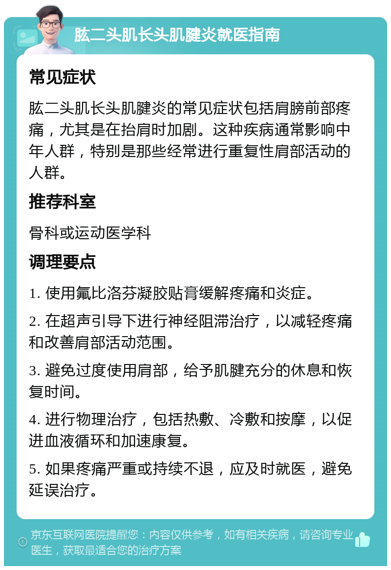 肱二头肌长头肌腱炎就医指南 常见症状 肱二头肌长头肌腱炎的常见症状包括肩膀前部疼痛，尤其是在抬肩时加剧。这种疾病通常影响中年人群，特别是那些经常进行重复性肩部活动的人群。 推荐科室 骨科或运动医学科 调理要点 1. 使用氟比洛芬凝胶贴膏缓解疼痛和炎症。 2. 在超声引导下进行神经阻滞治疗，以减轻疼痛和改善肩部活动范围。 3. 避免过度使用肩部，给予肌腱充分的休息和恢复时间。 4. 进行物理治疗，包括热敷、冷敷和按摩，以促进血液循环和加速康复。 5. 如果疼痛严重或持续不退，应及时就医，避免延误治疗。