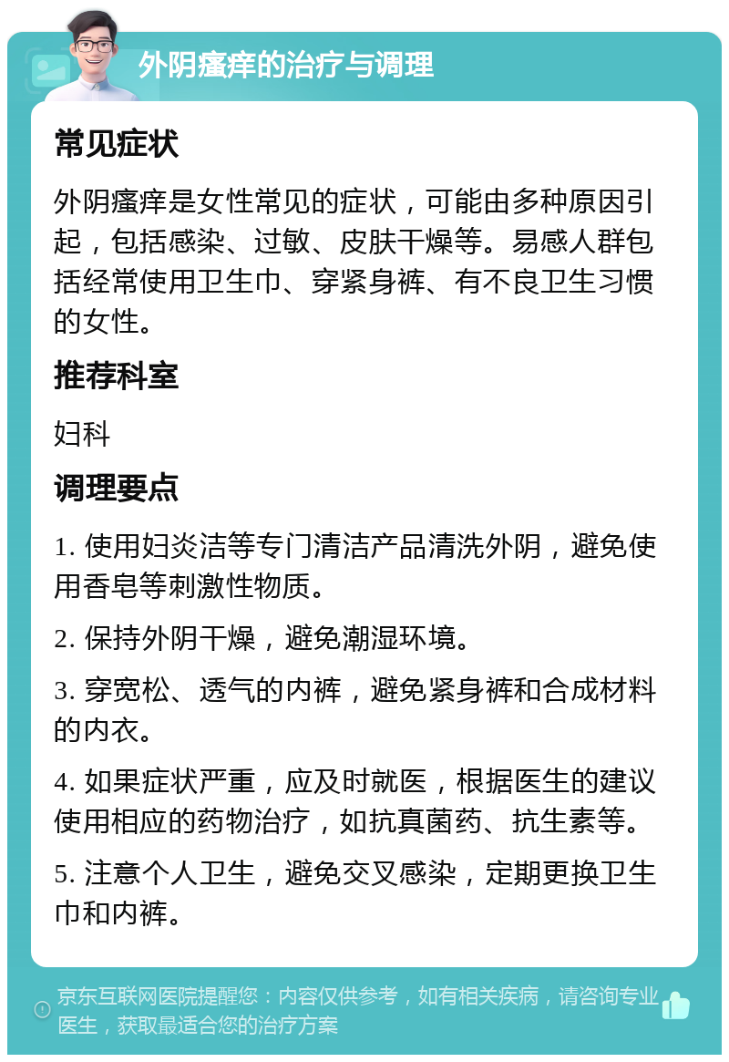 外阴瘙痒的治疗与调理 常见症状 外阴瘙痒是女性常见的症状，可能由多种原因引起，包括感染、过敏、皮肤干燥等。易感人群包括经常使用卫生巾、穿紧身裤、有不良卫生习惯的女性。 推荐科室 妇科 调理要点 1. 使用妇炎洁等专门清洁产品清洗外阴，避免使用香皂等刺激性物质。 2. 保持外阴干燥，避免潮湿环境。 3. 穿宽松、透气的内裤，避免紧身裤和合成材料的内衣。 4. 如果症状严重，应及时就医，根据医生的建议使用相应的药物治疗，如抗真菌药、抗生素等。 5. 注意个人卫生，避免交叉感染，定期更换卫生巾和内裤。