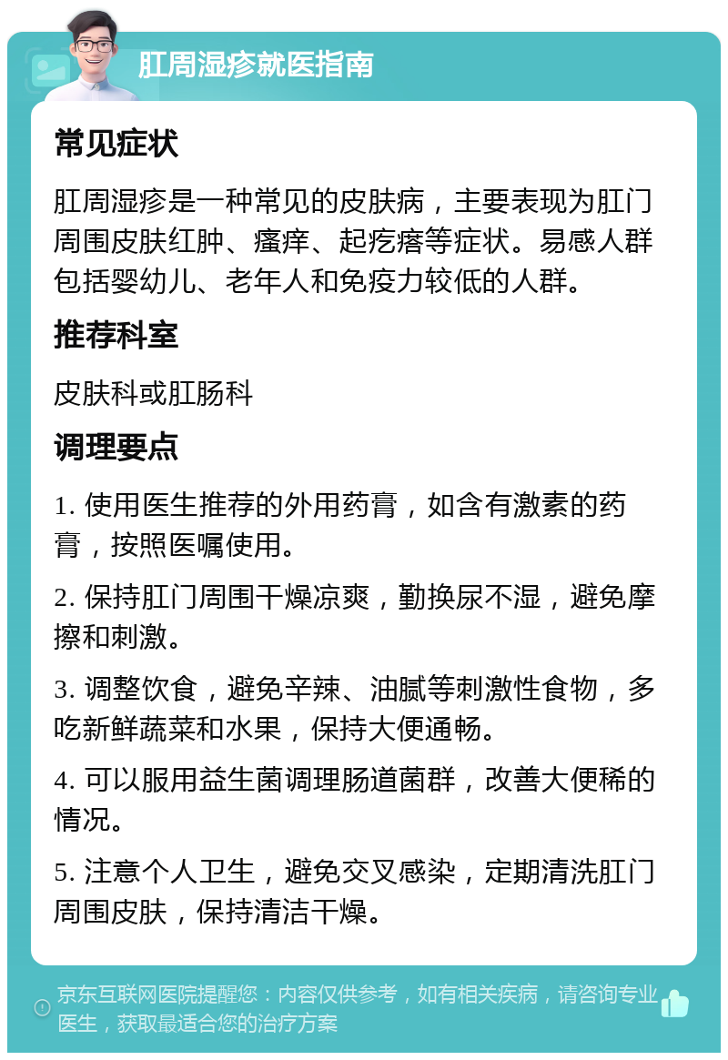 肛周湿疹就医指南 常见症状 肛周湿疹是一种常见的皮肤病，主要表现为肛门周围皮肤红肿、瘙痒、起疙瘩等症状。易感人群包括婴幼儿、老年人和免疫力较低的人群。 推荐科室 皮肤科或肛肠科 调理要点 1. 使用医生推荐的外用药膏，如含有激素的药膏，按照医嘱使用。 2. 保持肛门周围干燥凉爽，勤换尿不湿，避免摩擦和刺激。 3. 调整饮食，避免辛辣、油腻等刺激性食物，多吃新鲜蔬菜和水果，保持大便通畅。 4. 可以服用益生菌调理肠道菌群，改善大便稀的情况。 5. 注意个人卫生，避免交叉感染，定期清洗肛门周围皮肤，保持清洁干燥。