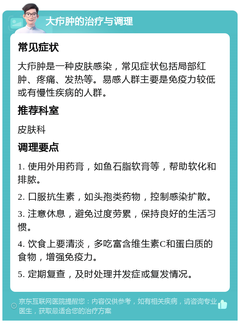 大疖肿的治疗与调理 常见症状 大疖肿是一种皮肤感染，常见症状包括局部红肿、疼痛、发热等。易感人群主要是免疫力较低或有慢性疾病的人群。 推荐科室 皮肤科 调理要点 1. 使用外用药膏，如鱼石脂软膏等，帮助软化和排脓。 2. 口服抗生素，如头孢类药物，控制感染扩散。 3. 注意休息，避免过度劳累，保持良好的生活习惯。 4. 饮食上要清淡，多吃富含维生素C和蛋白质的食物，增强免疫力。 5. 定期复查，及时处理并发症或复发情况。