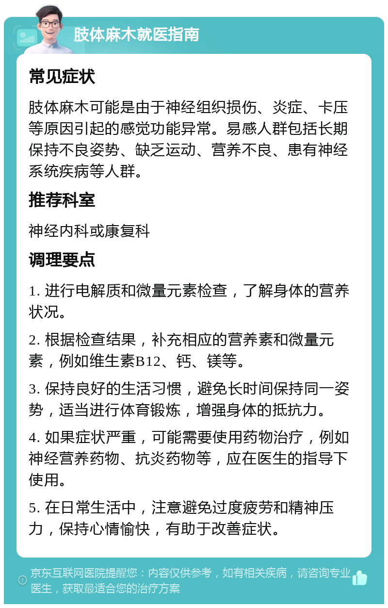 肢体麻木就医指南 常见症状 肢体麻木可能是由于神经组织损伤、炎症、卡压等原因引起的感觉功能异常。易感人群包括长期保持不良姿势、缺乏运动、营养不良、患有神经系统疾病等人群。 推荐科室 神经内科或康复科 调理要点 1. 进行电解质和微量元素检查，了解身体的营养状况。 2. 根据检查结果，补充相应的营养素和微量元素，例如维生素B12、钙、镁等。 3. 保持良好的生活习惯，避免长时间保持同一姿势，适当进行体育锻炼，增强身体的抵抗力。 4. 如果症状严重，可能需要使用药物治疗，例如神经营养药物、抗炎药物等，应在医生的指导下使用。 5. 在日常生活中，注意避免过度疲劳和精神压力，保持心情愉快，有助于改善症状。