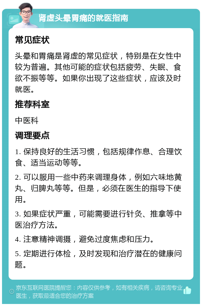 肾虚头晕胃痛的就医指南 常见症状 头晕和胃痛是肾虚的常见症状，特别是在女性中较为普遍。其他可能的症状包括疲劳、失眠、食欲不振等等。如果你出现了这些症状，应该及时就医。 推荐科室 中医科 调理要点 1. 保持良好的生活习惯，包括规律作息、合理饮食、适当运动等等。 2. 可以服用一些中药来调理身体，例如六味地黄丸、归脾丸等等。但是，必须在医生的指导下使用。 3. 如果症状严重，可能需要进行针灸、推拿等中医治疗方法。 4. 注意精神调摄，避免过度焦虑和压力。 5. 定期进行体检，及时发现和治疗潜在的健康问题。