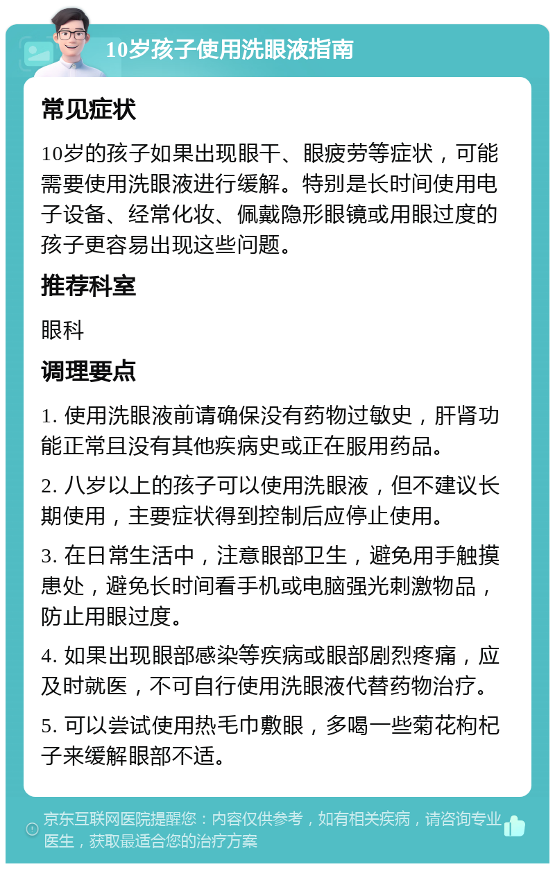 10岁孩子使用洗眼液指南 常见症状 10岁的孩子如果出现眼干、眼疲劳等症状，可能需要使用洗眼液进行缓解。特别是长时间使用电子设备、经常化妆、佩戴隐形眼镜或用眼过度的孩子更容易出现这些问题。 推荐科室 眼科 调理要点 1. 使用洗眼液前请确保没有药物过敏史，肝肾功能正常且没有其他疾病史或正在服用药品。 2. 八岁以上的孩子可以使用洗眼液，但不建议长期使用，主要症状得到控制后应停止使用。 3. 在日常生活中，注意眼部卫生，避免用手触摸患处，避免长时间看手机或电脑强光刺激物品，防止用眼过度。 4. 如果出现眼部感染等疾病或眼部剧烈疼痛，应及时就医，不可自行使用洗眼液代替药物治疗。 5. 可以尝试使用热毛巾敷眼，多喝一些菊花枸杞子来缓解眼部不适。